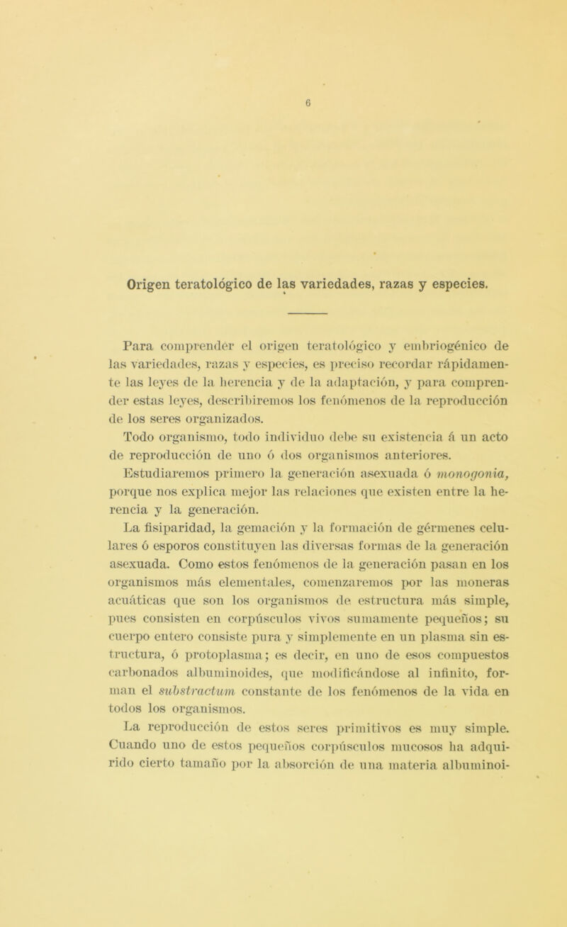 Origen teratológico de las variedades, razas y especies. Para comprender el origen teratológico y einbriogénico de las variedades, razas y especies, es ])reciso recordar rápidamen- te las leyes de la lierencia y de la adaptación, y para compren- der estas leyes, describiremos los fenómenos de la reproducción de los seres organizados. Todo organismo, todo individuo debe su existencia á un acto de reproducción de uno ó dos organismos anteriores. Estudiaremos primero la generación asexuada ó monogonia, porque nos explica mejor las relaciones que existen entre la he- rencia y la generación. La fisiparidad, la gemación y la formación de gérmenes celu- lares ó esporos constituyen las diversas formas de la generación asexuada. Como estos fenómenos de la generación pasan en los organismos más elementales, comenzaremos por las moneras acuáticas que son los organismos de. estructura más simple, pues consisten en corpúsculos vivos sumamente pequeños; su cuerpo entero consiste i)ura y simplemente en un plasma sin es- tructura, ó protoplasma; es decir, en uno de esos compuestos carl)onados albuniinoides, que modificándose al infinito, for- man el suhstractum constante de los fenómenos de la vida en todos los organismos. La reproducción de estos seres ]>rimitivos es muy simple. Cuando uno de estos pequeños cor])úsculos mucosos ha adqui- rido cierto tamaño por la absorción de una materia albuminoi-