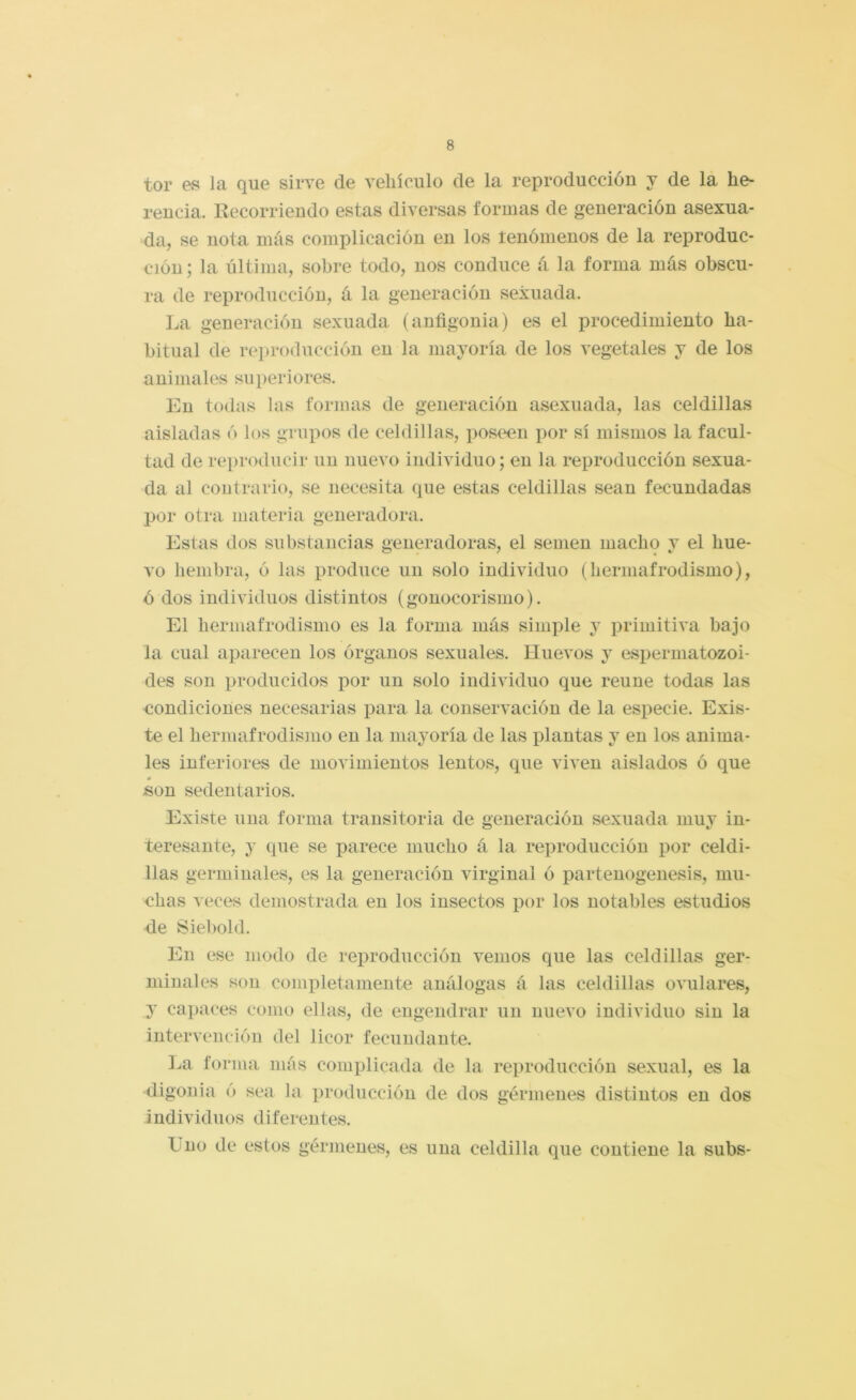 tor es la que sirve de vehículo de la reproducción y de la he- rencia. Recorriendo estas diversas formas de generación asexua- da, se nota más complicación en los tenómenos de la reproduc- ción ; la última, sobre todo, nos conduce á la forma más obscu- ra de reproducción, á la generación sexuada. La generación sexuada (anfigonia) es el procedimiento ha- bitual de reproducción en la mayoría de los vegetales y de los animales superiores. En todas las formas de generación asexuada, las celdillas aisladas ó los grupos de celdillas, poscM?n por sí mismos la facul- tad de reproducir un nuevo individuo; en la reproducción sexua- da al contrario, se necesita que estas celdillas sean fecundadas por otra materia generadora. Estas dos substancias generadoras, el semen macho y el hue- vo hembra, ó las produce un solo individuo (hermafrodismo), ó dos individuos distintos (gonocorismo). El hermafrodismo es la forma más simple y primitiva bajo la cual aparecen los órganos sexuales. Huevos y espermatozoi- des son producidos por un solo individuo que reúne todas las condiciones necesarias para la conservación de la especie. Exis- te el hermafrodismo en la mayoría de las plantas y en los anima- les inferiores de movimientos lentos, que viven aislados ó que «on sedentarios. Existe una forma transitoria de generación sexuada muy in- teresante, y que se parece mucho á la reproducción por celdi- llas germinales, es la generación virginal ó partenogenesis, mu- chas veces demostrada en los insectos por los notables estudios de Siebold. En ese modo de rei)roducción vemos que las celdillas ger- minales son completamente análogas á las celdillas ovulares, y capaces como ellas, de engendrar un nuevo individuo sin la intervención del licor fecundante. l^a forma más complicada de la reproducción sexual, es la digouia ó sea la producción de dos gérmenes distintos en dos individuos diferentes. Uno de estos gérmenes, es una celdilla que contiene la subs-