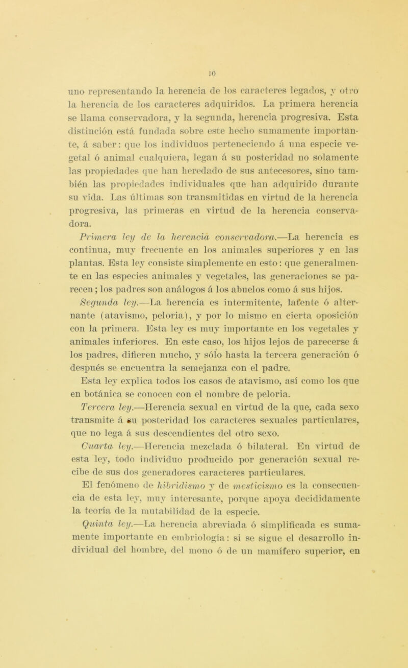 JO uno representando la herencia, de los caracteres legados, t oteo la herencia de los caracteres adquiridos. La primera herencia se llama conservadora, j la segunda, herencia progresiva. Esta distinción está fundada sobre este hecho snmamente importan- te, á salan*: que los individuos pertem^ciendo á una especie ve- getal ó animal cualquiera, legan á su posteridad no solamente las ]u*opiedades (jue han liertHlado de sus antecesores, sino tam- bién las propi(Mlades individuales que han adquirido durante su vida. Las últimas son transmitidas en virtud de la herencia progresiva, las primeras en virtud de la herencia conserva- dora. Primera ley de la herencia consennidoirt.—La herencia es continua, muy frecuente en los animales superiores y en las plantas. Esta ley consiste simplemente en esto: que generalmen- te en las especies animales y vegetales, las generaciones se ]ia- recen; los padres son análogos á los abuelos como á sus hijos. Segunda ley.—La herencia es intermitente, latente ó alter- nante (atavismo, peloria), y por lo mismo en cierta oposición con la primera. Esta lej es muy importante en los vegetales y animales inferiores. En este caso, los hijos lejos de parecerse á • los padres, difieren mucho, y sólo hasta la tercera generación ó después se encuentra la semejanza con el padre. Esta ley explica todos los casos de atavismo, así como los que en botánica se conocen con el nombre de peloria. Tereera ley.—Herencia sexual en virtud de la que, cada sexo transmite á «u posteridad los caracteres sexuales particulares, que no lega á sus descendientes del otro sexo. Cuarta ley.—Herencia mezclada ó bilateral. En virtud de esta ley, todo individuo producido por generación sexual re- cibe de sus dos generadores caracteres particulares. El fenómeno de hihridis7uo y de mesticismo es la consecuen- cia de esta ley, muy interesante, por<|ue apoya decididamente la teoría de la mutabilidad de la especie. Quinta ley.—La herencia abreviada ó simplificada es suma- mente importante en embriología : si se sigue el desarrollo in- dividual del hombre, del mono ó de un mamífero superior, en