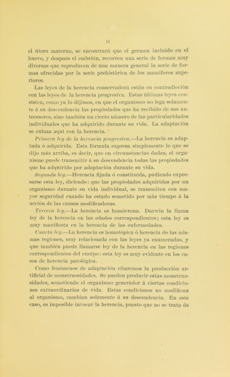 el útero materno, se encontrará que el germen incluido en el huevo, y después el embrión, recorren una serie de formas muy diversas que reproducen de una manera general la serie de for- mas ofrecidas por la serie prehistórica de los mamíferos supe- riores. Las leyes de ia herencia conservadora están en contradicción con las leyes de la herencia progresiva. Estas últimas leyes con- sisten, como ya lo dijimos, en (pie el organismo no lega solamen- te á su descendencia las iirojiiedades que ha recibido de sus an- tecesores, sino también un cierto número de las particularidades individuales que ha achpiirido durante su vida. La adaptación se enlaza acpií con la herencia. ’ Primera Ici/ de hi herencia proijresira.—La herencia es adap- tada ó adcpiirida. Esta fórmula expresa simplemente lo que se dijo más arriba, es decir, que en circunstancias dadas, el orga- nisniio puede transmitir á su descendencia todas las propiedades que ha adquirido por adaptación durante su vida. Segunda Icg.—^Herencia fijada ó constituida, pudiendo expre- sarse esta le}’, diciendo: <pie las propiedades adquiridas por un organismo durante su vida individual, se transmiten con ma- yor seguridad cuando ha estado sometido por más tiempo á la acción de las causas modiñcadoras. Tercera leg.—La herencia es homócrona. Darwin la llama ley de la herencia en las edades correspondientes; esta ley es muy manifíesta en la herencia de las enfermedades. Cuarta leg.—lai herencia es homotópica ó herencia de las mis- mas regiones, muy relacionada con las leyes ya enumeradas, y que también puede llamarse ley de la herencia en las regiones correspondientes del cuerpo: esta ley es muy evidente en los ca- sos de herencia patológica. Como fímómenos de adaptación citaremos la producción ar- tificial de monstruosidades. Se ])ueden producir estas monstruo- sidades, sometiendo el organismo generador á ciertas condicio- nes extraordinarias de vida. Estas condiciones no modifican al organismo, cambian solamente á su descendencia. En este caso, es imposible invocar la herencia, puesto que no se trata de