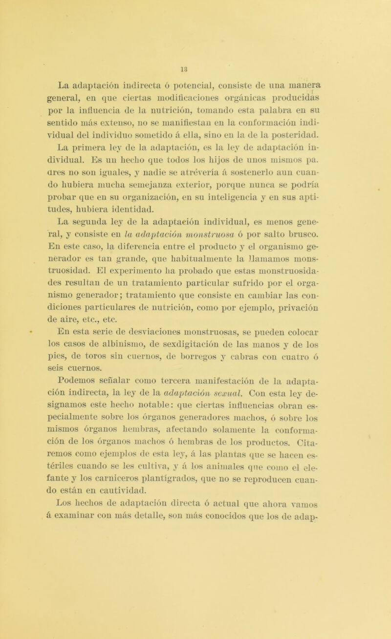 La adaptación indirecta ó potencial, consiste de ima manera general, en que ciertas moditicaciones orgánicas producidas por la influencia de la nutrición, tomando esta iialabra en su sentido más extenso, no se maniflestan en la conformación indi- vidual del individuo sometido á ella, sino en la de la posteridad. La primera ley de la adaptación, es la ley de adaptación in- dividual. Es un hecho que todos los hijos de unos mismos pa. üres no son iguales, y nadie se atrevería á sostenerlo aun cuan- do hubiera mucha semejanza exterior, porque nunca se podría probar que en su organización, en su inteligencia y en sus apti- tudes, hubiera identidad. La segunda ley de la adaptación individual, es menos gene- ral, y consiste en la adaptación monstruosa ó por salto brusco. En este caso, la diferencia entre el producto y el organismo ge- nerador es tan grande, que habitualniente la llamamos mons- truosidad. El experimento ha probado que estas monstruosida- des resultan de un tratamiento particular sufrido por el orga- nismo generador; tratamiento que consiste en cambiar las con- diciones particulares de nutrición, como por ejemplo, privación de aire, etc., etc. En esta serie de desviaciones monstruosas, se pueden colocar los casos de albinismo, de sexdigitación de las manos y de los pies, de toros sin cuernos, de borregos y cabras con cuatro ó seis cuernos. Podemos señalar como tercera manifestación de la adapta- ción indirecta, la ley de la adaptación sexual. Con esta ley de- signamos este hecho notable: que ciertas influencias obran es- pecialmente sobre los órganos generadores machos, ó sobre los mismos órganos liembras, afectando solamente la conforma- ción de los órganos machos ó hembras de los productos. Cita- remos como ejemplos de esta ley, á las plantas que se hacen es- tériles cuando se les cultiva, y á los animales que como el ele- fante y los carniceros plantígrados, que no se reproducen cuan- do están en cautividad. Los hechos de adaptación directa ó actual que ahora vamos á examinar con más detalle, son más conocidos que los de adap-