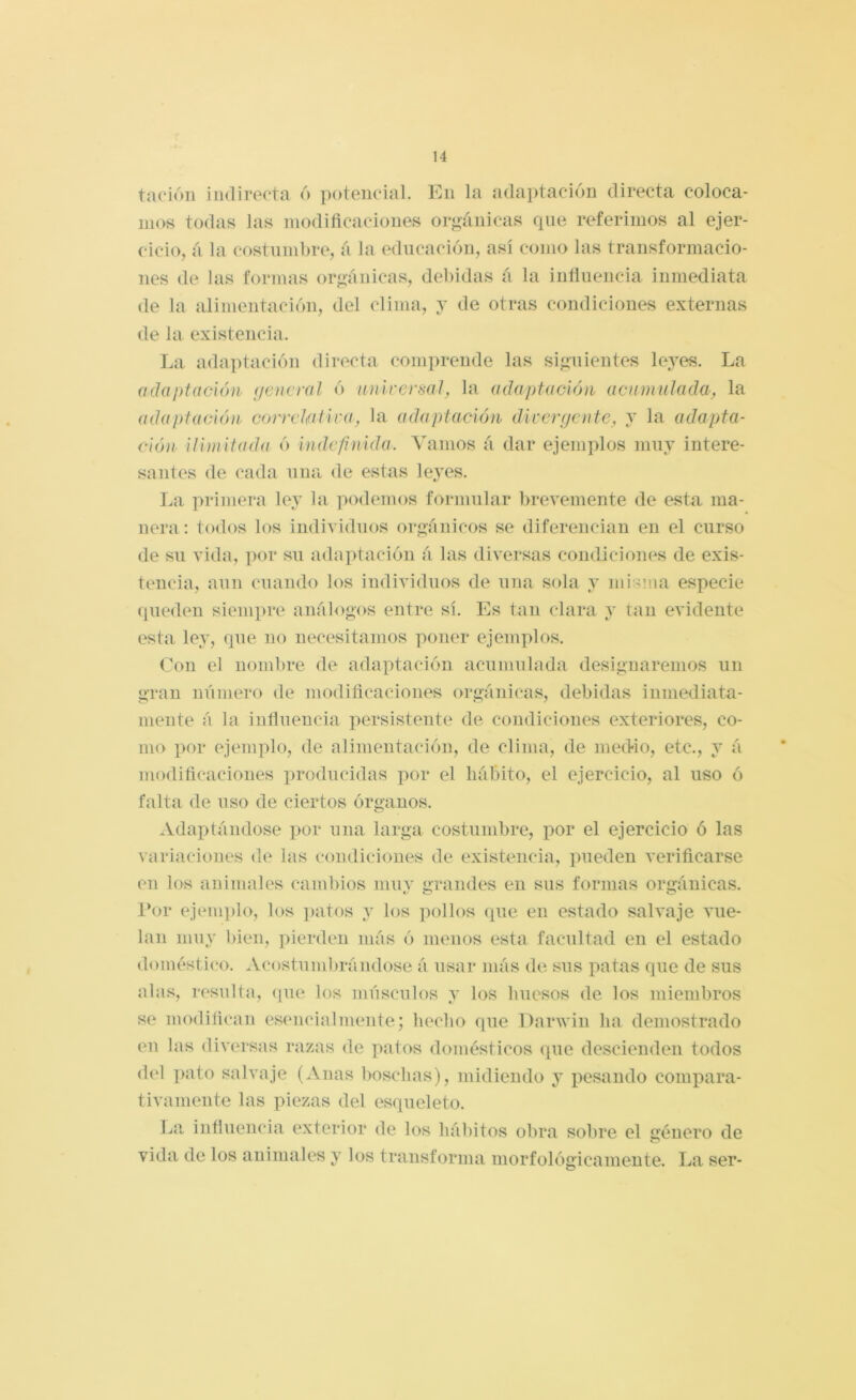 tacióli indirecta 6 potencial. En la adaptación directa coloca- mos todas las modiflcaciones orgánicas que referimos al ejer- cicio, á la costumbre, á la educación, así como las transformacio- nes de las formas or*>ánicas, debidas á la iníluencia inmediata <le la alimentación, del clima, j de otras condiciones externas de la existencia. La adaptación directa comprende las si*»!!lentes leyes. La adaptación (jencral ó universal, la adaptación acumulada, la adaptación correlativa, la adaptación divergente, y la adapta- ción ilimitada ó indefinida. Vamos á dar ejemplos muy intere- santes de cada una de estas le^TS. La primera ley la ]mdemos formular l)revemente de esta ma- nera: todos los indi’S'idnos orgánicos se diferencian en el curso de su vida, por su adaptación á las dh’ersas condiciones de exis- tencia, aun cuando los individuos de una sola y mi-ma especie (pieden siempre análogos entre sí. Es tan clara y tan evidente esta ley, que no necesitamos poner ejemplos. Con el nombre de adaptación acumulada designaremos un gran número de moditicaciones orgánicas, debidas inmediata- mente á la influencia persistente de condiciones exteriores, co- mo por ejemplo, de alimentación, de clima, de mecHo, etc., y á modificaciones lu’oducidas por el hábito, el ejercicio, al uso ó falta de uso de ciertos órganos. Adai)tándose por una larga costumbre, por el ejercicio ó las variaciones de las condiciones de existencia, pueden verificarse en los animales cambios niuv grandes en sus formas orgánicas. l*or ejenii)lo, los ]>atos y los polb»s que en estado salvaje vue- lan muy bien, pierden más ó menos esta facultad en el estado doméstico. Acostumbrándose á usar más de sus patas que de sus alas, resultíi, <pie los músculos y los huesos de los miembros so modifican esencialmente; hecho que Darwin ha demostrado en las diversas razas de patos domésticos que descienden todos del pato salvaje (Anas bosclias), midiendo y pesando compara- tivamente las piezas del esqueleto. La influencia exterior de los hábitos obra sobre el género de vida de los animales y los transforma morfológicamente. La ser- O