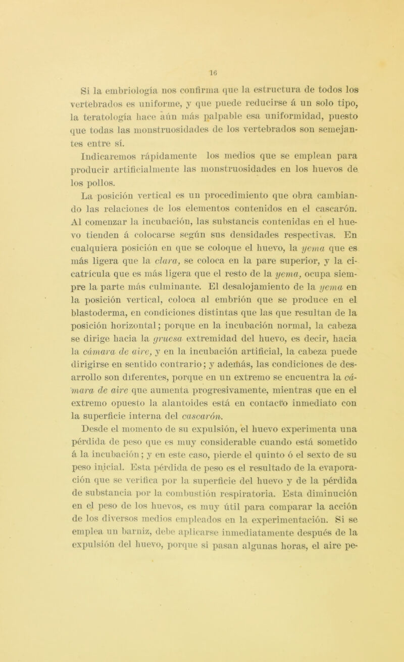 Si la embriología nos conñrma que la estructura ele todos los vertebrados es uniforme, y que puede reducirse á. un solo tipo, la teratología hace aún más palpable esa uniformidad, puesto que todas las monstruosidades de los vertebrados son semejan- tes entre sí. Indicaremos rápidamente los medios que se emplean para prodneir artiñeialuiente las monstruosidades en los huevos de los pollos. La posición vertical es un procedimiento que obra cambian- do las relaciones de los elementos contenidos en el cascarón. Al comenzar la incubación, las substancis contenidas en el hue- vo tienden á colocarse según sus densidades respectivas. En cualquiera posición en que se colocpie el huevo, la yema que es más ligera que la clara, se coloca en la pare superior, y la ci- catrícula que es más ligera que el resto de la yema, ocupa siem- pre la parte más culminante. El desalojamiento de la yema en la posición vertical, coloca al embrión que se produce en el blastoderma, en condiciones distintas que las que resultan de la posición horizontal; porque en la incubación normal, la cabeza se dirige hacia la gruesa extremidad del huevo, es decir, hacia la cámara de aire, y en la incubación artificial, la cabeza puede dirigirse en sentido contrario; y adeihás, las condiciones de des- arrollo son diferentes, porque en un extremo se encuentra la cá- mara de aire que aumenta progresivamente, mientras que en el extremo opuesto la alaiitoides está en contacto inmediato con la superficie interna del cascarón. Desde el momento de su expulsión, el huevo experimenta una pérdida de peso que es muy considerable cuando está sometido á la incubación; y en este caso, pierde el quinto ó el sexto de su peso inicial. Esta pérdida de peso es el resultado de la evapora- ción que se verifica por la superficie del huevo y de la pérdida de substancia ])or la combustión res]>iratoria. Esta diminución en el peso de los huevos, es muy útil para comparar la acción de los diversos medios empleados en la experimentación. Si se emplea un barniz, debe aplicarse inmediatamente después de la expulsión del huevo, porque si pasan algunas horas, el aire pe-