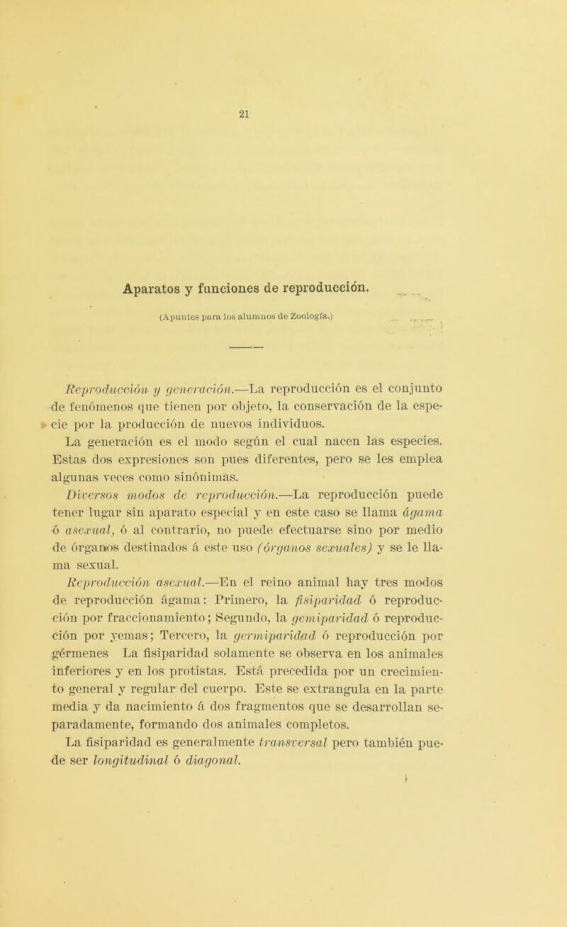 Aparatos y funciones de reproducción. (Apuntes para los alumnos de Zoología.) Reproducción y ficncración.—La reproducción es el conjunto de fenómenos que tienen por objeto, la conservación de la espe- cie por la producción de nuevos individuos. La generación es el modo segiin el cual nacen las especies. Estas dos expresiones son pues diferentes, pero se les emplea algunas veces como sinónimas. Diversos modos de reproducción.—La reproducción puede tener lugar sin aparato especial y en este caso se llama áy/una ó asc.ruaJ, ó al contrario, no xmede efectuarse sino por medio de órganos destinados á este uso (órganos sexuales) y se le lla- ma sexual. Reproducción asexual.—En el reino animal hay tres modos de reproducción ágama: Primero, la fisiparidad ó reproduc- ción por fraccionamiento; Segundo, la gemiparidad ó rex>roduc- ción por yemas; Tercero, la germiparidad ó reproducción por gérmenes La fisiparidad solamente se observa en los animales inferiores y en los protistas. Está precedida por un crecimien- to general y regular del cuerpo. Este se extrangula en la parte media y da nacimiento á dos fragmentos que se desarrollan se- paradamente, formando dos animales completos. La fisiparidad es generalmente transversal pero también pue- de ser longitudinal ó diagonal. \