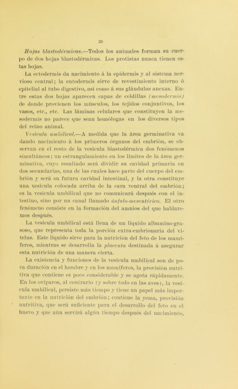 Hojas hlastodénnicas.—Todos los animales forman su cuer- po de dos hojas blastodérmicas. Los protistas nunca tienen es- tas hojas. La ectodermis da nacimiento á la epidermis j al sistema ner- vioso central; la entodermis sirve de revestimiento interno ó epitelial al tubo dij»estivo, así como á sus glándulas anexas. En- tre estas dos hojas aj)arecen capas de celdillas (mcsodermis) de donde provienen los músculos, los tejidos conjuntivos, los vasos, etc., etc. Las láminas celulares que constituyen la me- soderniis no parece que sean homólogas en los diversos tipos del reino animal. \’csíciihi umhiiieaL—A medida que la área germinativa va dando nacimiento á los primeros órganos del embrión, se ob- servan en el resto de la vesícula blastodérmica dos fenómenos simultáneos; un estrangulamiento en los límites de la área ger- minativa, cuyo resultado será dividir su cavidad primaria en dos secundarias, una de las cuales hace parte del cuerpo del em- brión y será su futura cavidad intestinal, y la otra constituye una vesícula colocada arriba de la cara ventral del embrión; es la vesícula uml)ilical (pie no comunicará después con el in- testino, sino por un canal llamado óufalo-mesantérico. El otro fenómeno consiste en la formación del amnios del que hablare- mos después. La vesícula umbilical está llena de un lí(piido albumino-gra- soso, que representa toda la porción extra-embrionaria del vi- telos. Este líquido sirve para la nutrición del feto de los mamí- feros, mientras se desarrolla la placenta destinada á asegurar esta nutrición de una manera cierta. La existencia y funciones de la vesícula umbilical son de po- ca duración en el hombre y en los mamíferos, la provisión nutri- tiva que contiene es poco considerable y se agota rápidamente. En los ovíparos, al contrario (y sobre todo en las aves), la vesí- cula umbilical, persiste más tiempo y tiene un papel más impor- tante en la nutrición del embrión; contiene la yema, provisión nutritiva, que será suficiente para el desarrollo del feto en el huevo y <pie aún servirá algún tiempo después del nacimiento.