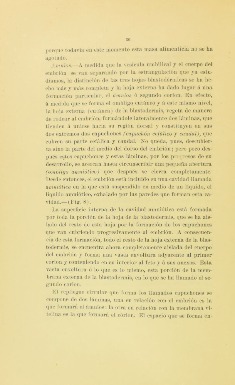 porque todavía en este monieiito esta masa alimenticia no se ha agotado. Amnios.—A medida (pie la vesícula umbilical y el cuerpo del embrión se van separando por la estrangulación f]ue A'a estu- diamos, la distinción de las tres hojas blastodérmicas se ha he- cho más y más conpileta y la hoja externa ha dado lugar á una formación particular, el ánimos ó segundo corion. En efecto, á medida (pie se forma el ombligo cutáneo y á (^ste mismo nivel, la iioja externa (cutánea) de la blastodermis, vegeta de manera de rod(‘ar al embrión, formándole lateralmente dos láminas, ipie tienden á unirse hacia su r(\gión dorsal y constituyen en sus dos extremos dos capuchomís (caimclión cefálico y caudal), (pie cubren su parte cefálica y caudal. No (pieda, pu(^s, di^scubier- ta sino la parte del medio del dorso del embrión; pero poco des- I)iiés estos capuchones y estas láminas, por los picgri'sos de su desarrollo, se acercan hasta circunscribir una peipieña abertura (ombligo amnlóilco) (pie después .se cierra completamente. Desde entonces, el embrión está incluido en una cavidad llamada amnlótlca en la (]ue está suspendido (m nmdio de un lí(iuido, el líquido amniótico, exhalado por las paredes que forman esta ca- vidad.— (Fig. 8). La superficie interna de la cavidad amniótica está formada por toda la porción de la hoja de la blastodermis, que se ha ais- lado d(d resto de esta hoja por la formación de los capuchones que van cubriendo progresivamente al embrión. A consecuen- cia de esta formación, todo el resto de la hoja externa de la blas- todermis, se encuentra ahora completamente aislada del cuerpo del embrión y forma una vasta envoltura adyacente al primer corion y (‘onteiiiendo en su interior al feto v á sus anexos. Esta vasta envoltura ó lo que es lo mismo, esta porción de la mem- brana (externa de la blastodermis, en lo que se ha llamado el se- gundo corion. El r('pli(^gue circular que forma los llamados capuchones se compon(‘ de dos láminas, una en redación con el embrión es la que formara el amnios: la otra en relaci()n con la membrana vi- telina es la (pie formara el corion. El espacio que se forma en-