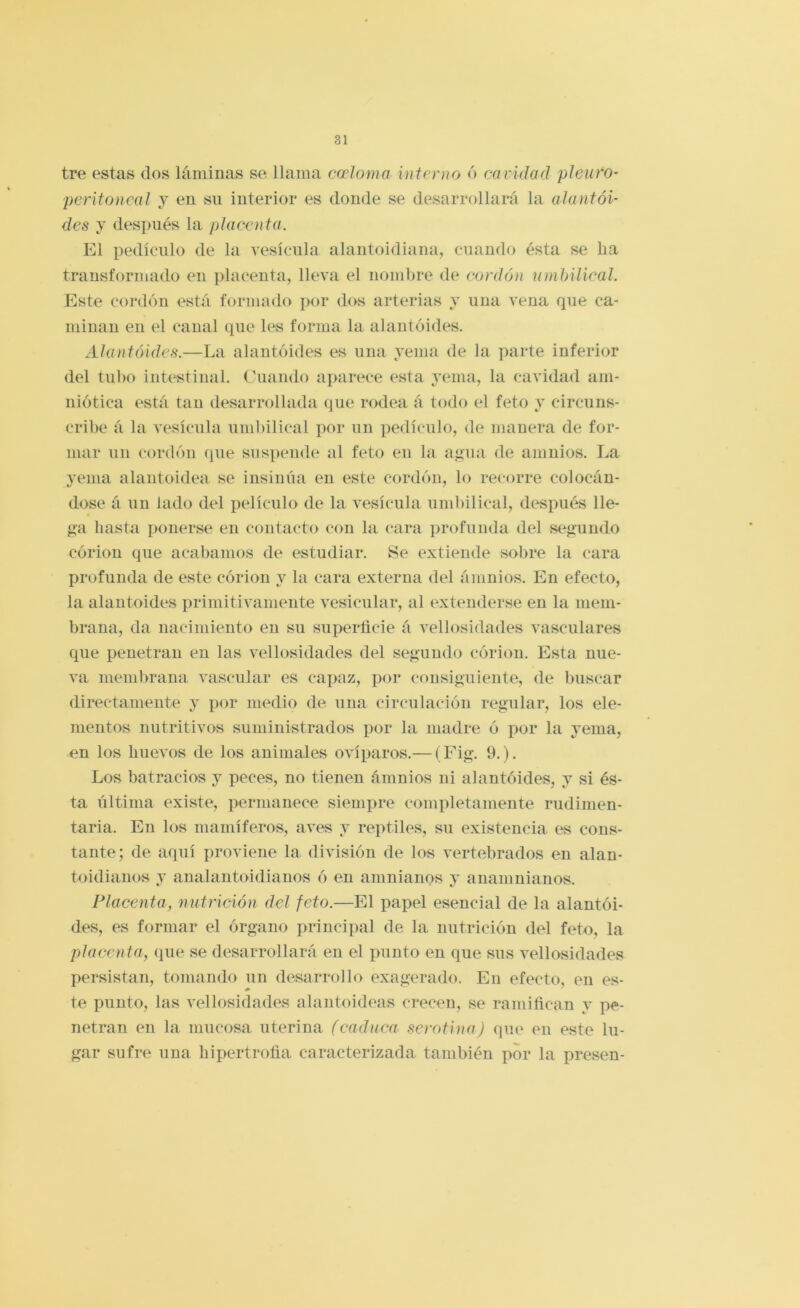 tre estas dos láminas se llama cccloma interno ó caridad picaro- peritoncal y en su interior es donde se desarrollará la alantói- dcs y desi>ués la placenta. El pedículo de la vesícula alautoidiana, cuando ésta se ha transformado en placenta, lleva el nombre de cordón umbilical. Este cordón está formado por dos arterias y una vena que ca- minan en el canal que les forma la alantóides. Alantóides.—La alantóides es lina yema de la parte inferior del tii])o intestinal. Cuando ajiarece esta yema, la cavidad am- niótica está tan desarrollada que rodea á todo el feto y circuns- cribe á la vesícula umbilical por un pedículo, de manera de for- mar un cordón que suspende al feto en la ai>'ua de amnios. La venia alantoidea se insinúa en este cordón, lo recorre colocán- dose á un lado del películo de la vesícula umliilical, después lle- íi’a hasta ponerse en contacto con la cara profunda del S(^<íuudo córiou que acabamos de estudiar. Se extiende sobre la cara profunda de este córion y la cara externa del ámuios. En efecto, la alantóides primitivamente vesicular, al extenderse en la mem- brana, da nacimiento en su superíicie á vellosidades vasculares que penetran en las vellosidades del sejíuudo córiou. Esta nue- va membrana vascular es cajiaz, por consiguiente, de Iniscar directamente y por medio de una circulación regular, los ele- mentos nutritivos suministrados por la madre ó por la yema, en los huevos de los animales ovíparos.— (Fig. 9.). Los batracios y peces, no tienen ámnios ni alantóides, y si és- ta última existe, permanece siempre completamente rudimen- taria. En los mamíferos, aves y reptiles, su existencia es cons- tante; de aquí proviene la división de los vertebrados en alan- toidianos y analantoidiauos ó en amnianos y auamnianos. Placenta, nutrición del feto.—El papel esencial de la alantói- des, es formar el órgano principal de la nutrición del feto, la placenta, que se desarrollará en el punto en que sus vellosidades persistan, tomando un desarrollo exagerado. En efecto, en es- te punto, las vellosidades alantoideas crecen, se ramiñcan y pe- netran en la mucosa uterina (caduca serótina) que en este lu- gar sufre una hipertrofia caracterizada también por la presen-