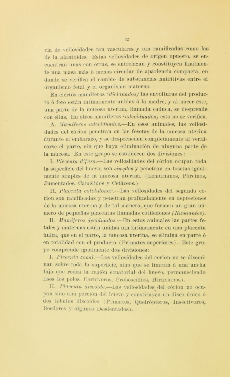cia de vellosidades tan vasculares y tan ramificadas como las de la alantoides. Estas vellosidades de origen opuesto, se en- cuentran unas con otras, se entrelazan y constituyen finalmen- te una masa más 6 menos circular de apariencia comi)acta, en domle se verifica, el cambio de substancias nutritivas entre el organismo fetal y el organismo materno. En ciertos mamíferos (dicidiiadofíj las envolturas del produc- to ó feto están íntimamente unidas á la madre, y al nacer éste, una parte de la mucosa uterina, llamada caduca, se desprende con ellas. En otros mamíferos (adeciduados) esto no se verifica. A. Mamífcro.s adccldiiados.—En esos animales, las vellosi- dades del córion j)enetran en las fosetas de la mucosa uterina durante el embarazo, y se des])reneden comi)letamente al verifi- carse el parto, sin que haya eliminación de ninguna parte de la mucosa. En este grupo se establecen dos divisiones: I. riccenta difusa.—Las vellosidades del córion ocu])au toda la superficie del huevo, son simples y penetran en fosetas igual- mente simples de la mucosa uterina. (Leniurianos, Pórcinos, Juuientados, Camélidos y Cetáceos.) II. Placenta cotclidonar.—Las vellosidades del segundo có- rion son ramificadas y penetran profundamente en depresiones de la mucosa uterina y de tal manera, que forman un gran nú- mero de pequeñas placentas llamadas cotiledones (Rumiantes). B. Mamíferos decid nados.—En estos animales las partes fe- tales y maternas están unidas tan íntimamente en una placenta única, que en el parto, la mucosa uterina, se elimina en parte ó en totalidad con el producto (Priniatos superiores). Este gru- po comprende igualmente dos divisiones: I. Pleccnta zonal.—Los vellosidades del córion no se disemi- nan sobre toda la superficie, sino (¡ue se limitan á una ancha faja (pie rodea la región e(*uatorial del huevo, permaneciendo lisos los polos Carnívoros, Proboscidios, Iliraxianos). II. Placenta discoide.—Las vellosidades del córion no ocu- pan sino una porción del huevo y constituyen un disco único ó dos lóbulos discoides (Primatos, Queirópteros, Insectívoros, Koedores y algunos Desdentados).
