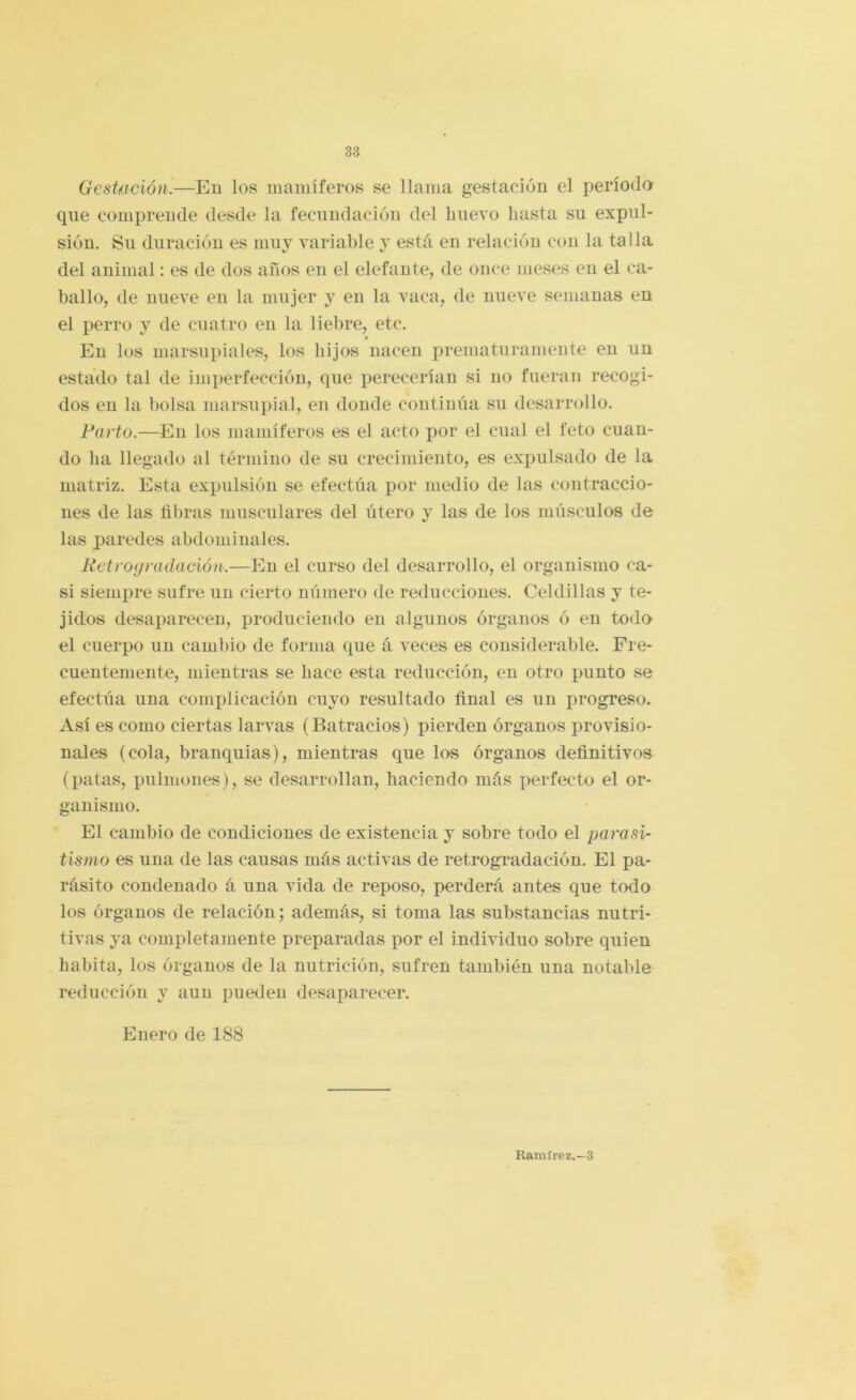 GesUición.—En los inaniíferos se llama gestación el períoda que comprende desde la fecundación del hueA’O hasta su expul- sión. Su duración es muy variable y está en relación con la talla del animal: es de dos anos en el elefante, de once meses en el ca- ballo, de nueve en la mujer y en la vaca, de nueve semanas en el perro y de cuatro en la liebre, etc. é En los marsupiales, los hijos nacen prematuramente en un estado tal de imperfección, que perecerían si no fueran recogi- dos en la bolsa marsupial, en donde continúa su desarrollo. Parto.—En los mamíferos es el acto por el cual el feto cuan- do ha llegado al término de su crecimiento, es exi^ulsado de la matriz. Esta expulsión se efectúa por medio de las contraccio- nes de las tibras musculares del útero y las de los músculos de las paredes abdominales. Petrogradación.—En el curso del desarrollo, el organismo ca- si siempre sufre un cierto número de reducciones. Celdillas y te- jidos desaparecen, produciendo en algunos órganos ó en todo el cuerpo un cambio de forma que á veces es considerable. Fre- cuentemente, mientras se hace esta reducción, en otro punto se efectúa una complicación cuyo resultado Anal es un progreso. Así es como ciertas larvas (Batracios) pierden órganos provisio- nales (cola, branquias), mientras que los órganos deñnitivos (patas, pulmones), se desarrollan, haciendo más perfecto el or- ganismo. El cambio de condiciones de existencia y sobre todo el parasi- tismo es una de las causas más activas de retrogradación. El pa- rásito condenado á una vida de reposo, perderá antes que todo los órganos de relación; además, si toma las substancias nutri- tivas ya completamente preparadas por el individuo sobre quien habita, los órganos de la nutrición, sufren también una notable reducción y aun pueden desaparecer. Enero de 188 Ramírez.-3