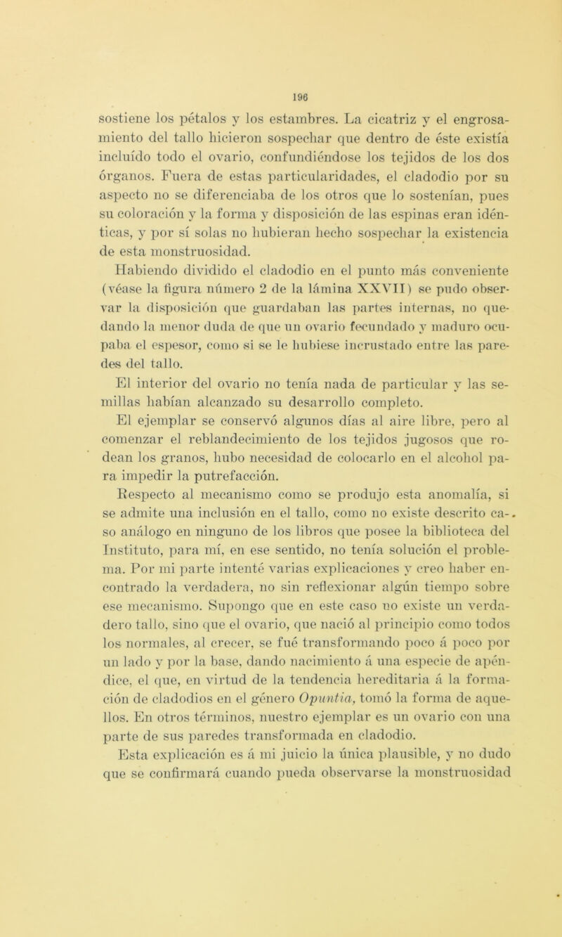 sostiene los pétalos y los estambres. La cicatriz y el engrosa- miento del tallo hicieron sospechar que dentro de éste existía incluido todo el ovario, confundiéndose los tejidos de los dos órganos. Fuera de estas particularidades, el cladodio por su aspecto no se diferenciaba de los otros que lo sostenían, pues su coloración y la forma y disposición de las espinas eran idén- ticas, y por sí solas no hubieran hecho sospechar la existencia de esta monstruosidad. Habiendo dividido el cladodio en el punto más conveniente (véase la flgura número 2 de la lámina XXVII) se pudo obser- var la disposición que guardaban las partes internas, no que- dando la menor duda de que un ovario fecundado y maduro ocu- paba el es])esor, como si se le hubiese incrustado entre las pare- des del tallo. El interior del ovario no tenía nada de particular y las se- millas habían alcanzado su desarrollo completo. El ejemplar se conservó algunos días al aire libre, pero al comenzar el reblandecimiento de los tejidos jugosos que ro- dean los granos, hubo necesidad de colocarlo en el alcohol jia- ra impedir la putrefacción. Respecto al mecanismo como se produjo esta anomalía, si se admite una inclusión en el tallo, como no existe descrito ca-. so análogo en ninguno de los libros que posee la biblioteca del Instituto, para mí, en ese sentido, no tenía solución el proble- ma. Por mi parte intenté varias explicaciones y creo haber en- contrado la verdadera, no sin reflexionar algún tiempo sobre ese mecanismo. Supongo que en este caso no existe un verda- dero tallo, sino que el ovario, que nació al principio como todos los normales, al crecer, se fué transformando poco á poco por un lado y por la base, dando nacimiento á una especie de apén- dice, el (lue, en virtud de la tendencia hereditaria á la forma- ción de cladodios en el género Opuntia, tomó la forma de aque- llos. En otros términos, nuestro ejemplar es un ovario con una parte de sus paredes transformada en cladodio. Esta explicación es á mi juicio la única plausible, y no dudo que se coiiñrmará cuando pueda observarse la monstruosidad