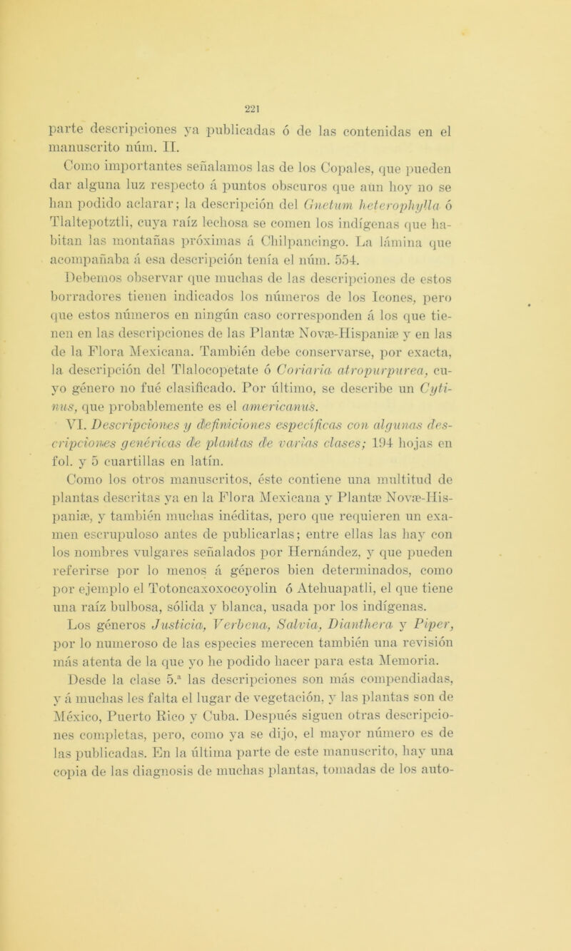 parte descripciones ya publicadas ó de las contenidas en el manuscrito núin. II. Como importantes señalamos las de los Copales, que pueden dar alguna luz respecto á jountos obscuros que aun hoy no se han podido aclarar; la descripción del Gnetum heterophylla ó Tlaltepotztli, cuya raíz lechosa se comen los indígenas que ha- bitan las montanas próximas á Chilpancingo. La lámina que acompañaba á esa descripción tenía el núin. 554. Debemos observar que muchas de las descripciones de estos borradores tienen indicados los mimeros de los Icones, pero que estos números en ningún caso corresponden á los que tie- nen en las descripciones de las Plantae Novie-Hispaniíe j en las de la Plora Mexicana. También debe conservarse, por exacta, la descripción del Tlalocopetate ó Coriaria atropurpúrea, cu- yo género no fué clasificado. Por último, se describe un Cyti- nus, que probablemente es el americanus. VI. Descripciones y definiciones especifican con algunas des- cripciones genéricas de plantas efe varias clases; 194- hojas en fol. y 5 cuartillas en latín. Como los otros manuscritos, éste contiene una multitud de l)lantas descritas ya en la Plora Mexicana y Plantas Nov;n-IIis- })aniae, y también muchas inéditas, pero cpie requieren un exa- men escrupuloso antes de publicarlas; entre ellas las hay con los nombres vulgares señalados por Hernández, y que jiueden referirse por lo menos á géneros bien determinados, como por ejemplo el Totoncaxoxocoyolin ó Atehuaisatli, el que tiene una raíz bulbosa, sólida y blanca, usada por los indígenas. Los géneros Justicia, Verbena, Salvia, Dianthera y Piper, por lo numeroso de las especies merecen también una revisión más atenta de la que yo he podido hacer para esta IMemoria. Desde la clase 5.®^ las descripciones son más compendiadas, y á muchas les falta el lugar de vegetación, y las plantas son de ñléxico. Puerto Rico y Cuba. Después siguen otras descripcio- nes completas, pero, como ya se dijo, el mayor número es de las publicadas. En la última parte de este manuscrito, hay una copia de las diagnosis de muchas plantas, tomadas de los auto-