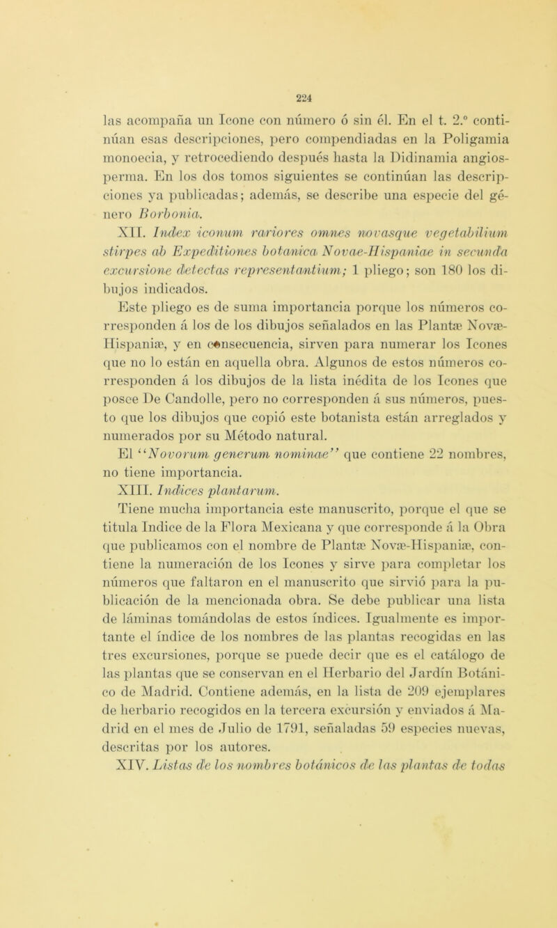 las acompaña un Icone con número ó sin él. En el t. 2.° conti- núan esas descripciones, pero compendiadas en la Poligamia monoecia, y retrocediendo después liasta la Didinamia angios- perma. En los dos tomos siguientes se continúan las descrip- ciones ya publicadas; además, se describe una especie del gé- nero Borhonia. XII. Index iconum rariores omnes novasque vegetahilium stirpes ah Expeditiones hotani'ca< Novae-IIispaniae in secunda excursione detectas repcesentantium; 1 pliego; son 180 los di- bujos indicados. Este pliego es de suma importancia porque los números co- rresponden á los de los dibujos señalados en las Plantan Novce- Ilispaniín, y en (‘«nsecuencia, sirven para numerar los Icones {{ue no lo están en a(iuella obra. Algunos de estos números co- rresponden á los dibujos de la lista inédita de los Icones que })osce De Candolle, pero no corresponden á sus números, pues- to que los dibujos que copió este botanista están arreglados y numerados por su Método natural. El ^^Novorum generum nominae” que contiene 22 nombres, no tiene importancia. XIII. Indices plantarum. Tiene mucha importancia este manuscrito, porque el que se titula Indice de la Plora Mexicana y que corresponde á la Obra que publicamos con el nombre de Plante X^ovtT-Hispaniie, con- tiene la numeración de los Icones y sirve para com})letar los números c[ue faltaron en el manuscrito que sirvió para la ])u- blicación de la mencionada obra. Se debe publicar una lista de láminas tomándolas de estos índices. Igualmente es impor- tante el índice de los nombres de las plantas recogidas en las tres excursiones, porque se puede decir que es el catálogo de las plantas que se conservan en el Herbario del Jardín Botáni- co de Madrid. Contiene además, en la lista de 209 ejem})lares de herbario recogidos en la tercera excursión y enviados á ]\Ia- drid en el mes de Julio de 1791, señaladas 59 especies nuevas, descritas por los autores. XIV. Listas de los nombres botánicos de las plantas de todas