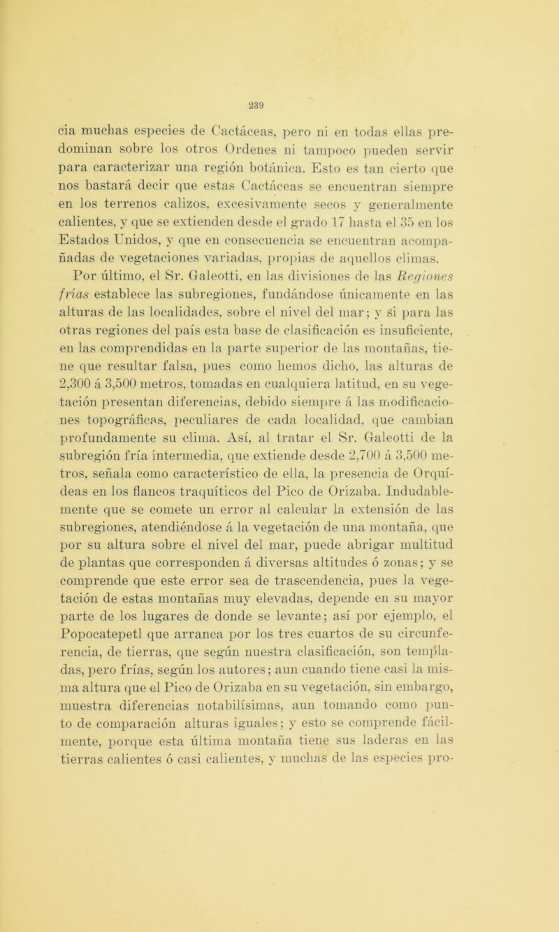 cia muchas especies de Cactáceas, pero ni en todas ellas pre- dominan sobre los otros Ordenes ni tani])oco pueden servir para caracterizar una región botánica. Esto es tan cierto que nos bastará decir que estas Cactáceas se encuentran siempre en los terrenos calizos, excesivamente secos y generalmente calientes, y que se extienden desde el grado 17 basta el 35 en los Estados Unidos, y que en consecuencia se encuentran acompa- ñadas de vegetaciones variadas, pro])ias de aquellos climas. Por último, el Sr. Galeotti, en las divisiones de las Regiones frías establece las subregiones, fundándose únicamente en las alturas de las localidades, sobre el nivel del mar; y si para las otras regiones del país esta base de clasificación es insuficiente, en las comprendidas en la parte siq^erior de las montañas, tie- ne que resultar falsa, pues como liemos dicho, las alturas de 2,300 á 3,500 metros, tomadas en cualquiera latitud, en su vege- tación presentan diferencias, debido siempre á las modificacio- nes topográficas, peculiares de cada localidad, que cambian profundamente su clima. Así, al tratar el 8r. Galeotti de la subregióu fría intermedia, que extiende desde 2,700 á 3,500 me- tros, señala como característico de ella, la presencia de Orquí- deas en los flancos traquíticos del Pico de Orizaba. Indudable- mente que se comete un error al calcular la extensión de las subregiones, atendiéndose á la vegetación de una. montaña, que por su altura sobre el nivel del mar, puede abrigar multitud de plantas que corresponden á diversas altitudes ó zonas; y se comprende que este error sea de trascendencia, pues la vege- tación de estas montañas muy elevadas, depende en su mayor parte de los lugares de donde se levante; así por ejemplo, el Popocatepetl que arranca por los tres cuartos de su circunfe- rencia, de tierras, que según nuestra clasificación, son tenqba- das, pero frías, según los autores; aun cuando tiene casi la mis- ma altura que el Pico de Orizaba en su vegetación, sin embargo, muestra diferencias notabilísimas, aun tomando como pun- to de comparación alturas iguales; y esto se comprende fácil- mente, porque esta última montaña tiene sus laderas en las tierras calientes ó casi calientes, y muchas de las especies pro-