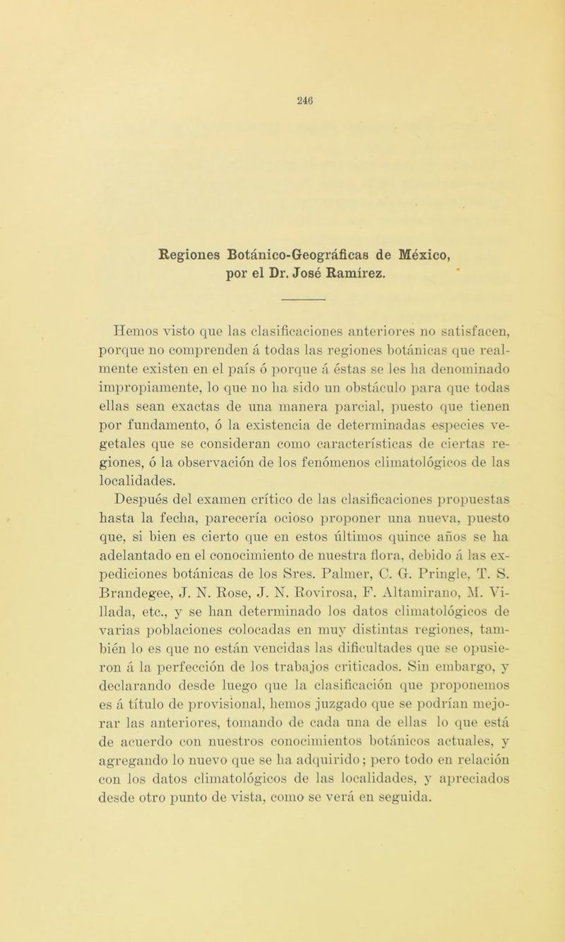 Regiones Botánico-Geográficas de México, por el Dr. José Ramírez. Hemos visto que las clasificaciones anteriores no satisfacen, porque no comprenden á todas las regiones fiotánicas que real- mente existen en el país ó por(]ue á éstas se les ha denominado impropiamente, lo que no ha sido un obstáculo para que todas ellas sean exactas de una manera parcial, puesto que tienen por fundamento, ó la existencia de determinadas es])ecies ve- getales que se consideran como características de ciertas re- giones, ó la observación de los fenómenos climatológicos de las localidades. Después del examen crítico de las clasificaciones propuestas hasta la fecha, parecería ocioso ])roponer una nueva, puesto que, si bien es cierto que en estos últimos quince años se ha adelantado en el conocimiento de nuestra flora, debido á las ex- pediciones botánicas de los Sres. Palmer, C. G. Priugle, T. S. Brandegee, J. N. Rose, J. N. Rovirosa, P. Altamirano, IM. Vi- llada, etc., y se han determinado los datos climatológicos de varias poblaciones colocadas en muy distintas regiones, tam- bién lo es que no están vencidas las dificultades que se opusie- ron á la perfección de los trabajos criticados. Sin embargo, y declarando desde luego que la clasificación que proponemos es á título de provisional, hemos juzgado que se podrían mejo- rar las anteriores, tomando de cada una de ellas lo que está de acuerdo con nuestros conocimientos botánicos actuales, y agregando lo nuevo que se ha adquirido; pero todo en relación con los datos climatológicos de las localidades, y ai)reciados desde otro punto de vista, como se verá en seguida.