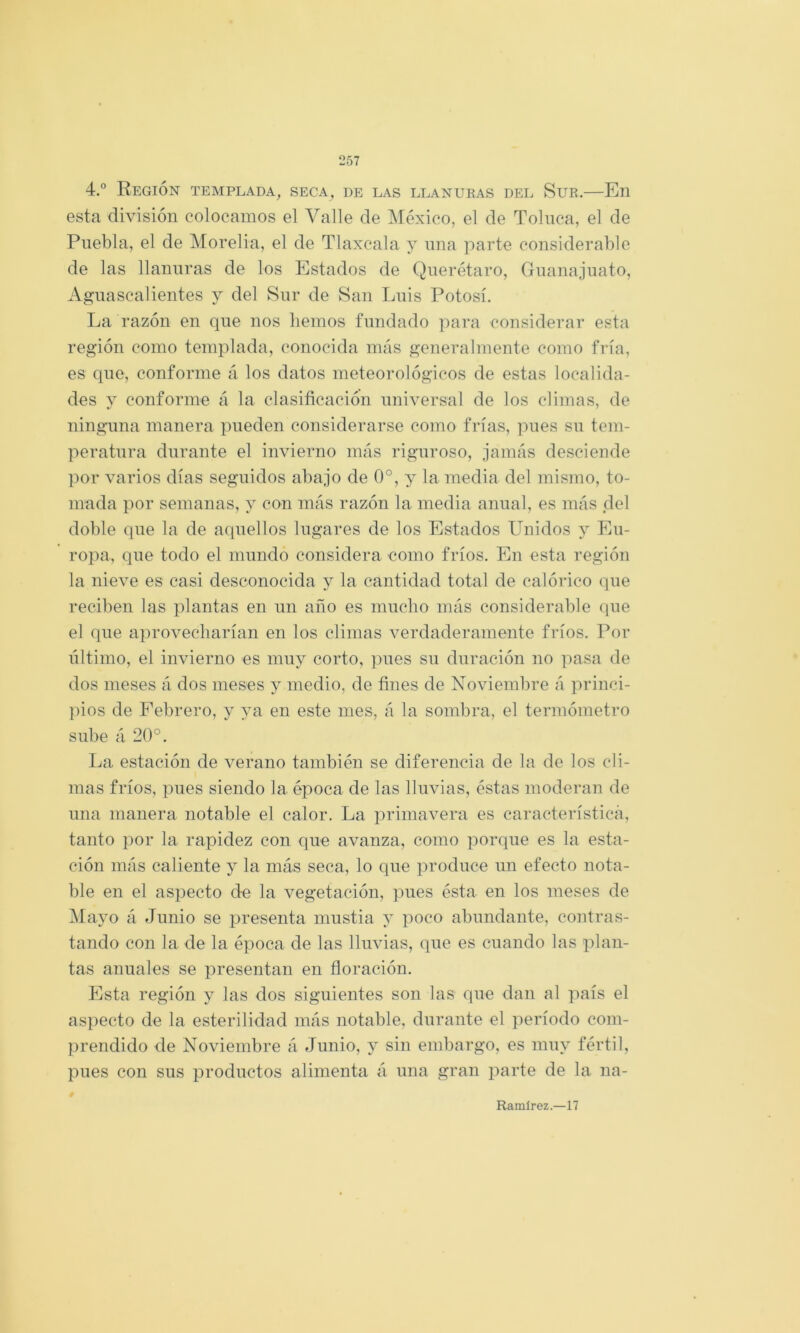 4.° Región templada, seca, de las llanuras del Sur.—En esta división colocamos el Valle de IMéxico, el de Tolnca, el de Puebla, el de Morelia, el de Tlaxcala y una parte considerable de las llanuras de los Estados de Querétaro, Guanajuato, Aguascalientes y del Sur de San Ijuís Potosí. La razón en que nos liemos fundado para considerar esta región como templada, conocida más generalmente como fría, es que, conforme á los datos meteorológicos de estas localida- des y conforme á la clasificación universal de los climas, de ningnna manera pueden considerarse como frías, pues su tem- peratura durante el invierno más riguroso, jamás desciende por varios días seguidos abajo de 0°, y la media del mismo, to- mada por semanas, y con más razón la media anual, es más del doble que la de aipiellos lugares de los Estados Unidos y Eu- ropa, que todo el mundo considera como fríos. En esta región la nieve es casi desconocida y la cantidad total de calórico que reciben las plantas en un año es mucho más considerable que el que a])rovecliarían en los climas verdaderamente fríos. Por último, el invierno es muy corto, pues su duración no pasa de dos meses á dos meses y medio, de fines de Noviembre á princi- pios de Febrero, y ya en este mes, á la sombra, el termómetro sube á 20°. La estación de verano también se diferencia de la de los cli- mas fríos, pues siendo la época de las lluvias, éstas moderan de una manera notable el calor. La primavera es característica, tanto por la rapidez con que avanza, como porque es la esta- ción más caliente y la más seca, lo que produce un efecto nota- ble en el aspecto de la vegetación, pues ésta en los meses de IMayo á Junio se presenta mustia y poco abundante, contras- tando con la de la época de las lluvias, que es cuando las plan- tas anuales se presentan en floración. Elsta región y las dos siguientes son las que dan al país el aspecto de la esterilidad más notable, durante el período com- })rendido de Noviembre á Junio, y sin embargo, es muy fértil, pues con sus productos alimenta á una gran parte de la na- Ramírez.—17