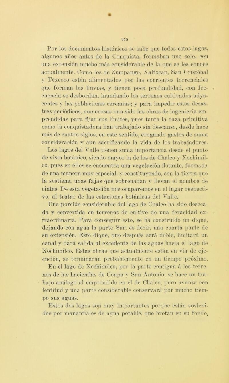Por los dociiinentos históricos se sal)e que todos estos lagos, algunos años antes de la Coiiciuista, formaban uno solo, con una extensión mucho más considerable de la que se les conoce actualmente. Como los de Zumpango, Xaltocan, San Cristóbal y Texcoco están alimentados por las corrientes torrenciales que forman las lluvias, y tienen poca ]n'ofundidad, con fre- cuencia se desbordan, inundando los terrenos cultivados adya- centes y las poblaciones cercanas; y para impedir estos desas- tres periódicos, numerosas han sido las obras de ingeniería em- prendidas ])ara fijar sus límites, pues tanto la raza primitiva como la conquistadora han trabajado sin descanso, desde hace más de cuatro siglos, en este sentido, erogando gastos de suma consideración y aun sacrificando la vida de los trabajadores. Los lagos del Valle tienen suma importancia desde el ])unto de vista botánico, siendo mayor la de los de Cbalco y Xocbimil- co, pues en ellos se encuentra una vegetación flotante, formad;» de una manera muy especial, y constituyendo, con la tierra que la sostiene, unas fajas que sobrenadan y llevan el nombre de cintas. De esta vegetación nos ocuparemos en el lugar respecti- vo, al tratar de las estaciones botánicas del Valle. Una porción considerable del lago de Cbalco ba sido deseca- da y convertida en terrenos de cultivo de una feracidad ex- traordinaria. Para conseguir esto, se ba construido un dique, dejando con agua la parte Sur, es decir, una cuarta parte de su extensión. Este dique, que después será doble, limitará un canal y dará salida al excedente de las aguas hacia el lago de Xocbimilco. Estas obras que actualmente están en vía de eje- cución, se terminarán probablemente en un tiempo próximo. En el lago de Xocbimilco, por la ])arte contigua á los terre- nos de las haciendas de Coa]ia y San Antonio, se hace un tra- bajo análogo al emprendido en el de Cbalco, ])ero avanza con lentitud y una ])arte considerable conservará ])or mucho tiem- po sus aguas. Estos dos lagos son muy im])ortantes ])or(iue están sosteni- dos por manantiales de agua ])otable, que brotan en su fondo^