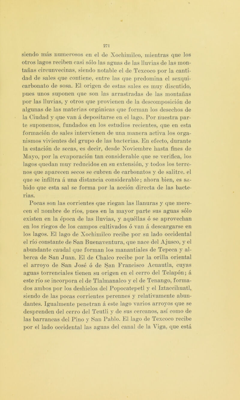 siendo más immei’osos en el de Xocliimilco, mientras que los otros lagos reciben casi sólo las aguas de las lluvias de las mon- tañas circunvecinas, siendo notable el de Texcoco por la canti- dad de sales que contiene, entre las que predomina el sexqui- carbonato de sosa. El origen de estas sales es muy discutido, pues unos suponen que son las arrastradas de las montañas por las lluvias, y otros que provienen de la descomposición de algunas de las materias orgánicas que forman los desechos de la Ciudad y que van á depositarse en el lago. Por nuestra par- te suponemos, fundados en los estudios recientes, que en esta formación de sales intervienen de una manera activa los orga- nismos vivientes del grupo de las bacterias. En efecto, durante la estación de secas, es decir, desde Noviembre hasta fines de Mayo, por la evaporación tan considerable que se verifica, los lagos quedan muy reducidos en su extensión, y todos los terre- nos que aparecen secos se cubren de carbonatos y de salitre, el que se infiltra á una distancia considerable; ahora bien, es sa- bido que esta sal se forma por la acción directa de las bacte- rias. Pocas son las corrientes que riegan las llanuras y que mere- cen el nombre de ríos, pues en la mayor parte sus aguas sólo existen en la época de las lluvias, y aquéllas ó se aprovechan en los riegos de los campos cultivados ó van á descargarse en los lagos. El lago de Xocliimilco recibe por su lado occidental el río constante de San Buenaventura, que nace del Ajusco, y el abundante caudal que forman los manantiales de Tepeca y al- berca de San Juan. El de Clialco recibe por la orilla oriental el arroyo de San José ó de San Francisco Acuantia, cuyas aguas torrenciales tienen su origen en el cerro del Telapón; á este río se incorpora el de Tlalmanalco y el de Tenango, forma- dos ambos por los deshielos del Popocatepetl y el Iztaccihuatl, siendo de las jiocas corrientes perennes y relativamente abun- dantes. Igualmente penetran á este lago varios arroyos que se desprenden del cerro del Teutli y de sus cercanos, así como de las barrancas del Pino v San Pablo, El lago de Texcoco recibe por el lado occidental las aguas del canal de la Viga, que está