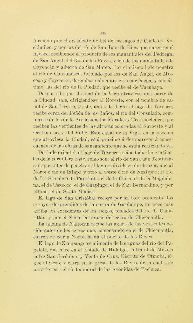 formado por el excedente de Jas de los lagos de Clialco y Xo- cliimilco, y por las del río de San Juan de Dios, (pie nacen en el Ajusco, recibiendo el producto de los manantiales del Pedregal de San Angel, del Río de los Reyes, y las de los manantiales de Coyoacán y alberca de San Mateo. Por el mismo lado penetra el río de Clinrubusco, formado por los de San Angel, de Mix- coac y Coyoacán, desembocando antes en una ciénega, y por úl- timo, las del río de la Piedad, c^ue recibe el de Tacubaya. I)es])ués de (jire el canal de la Viga atraviesa una ])arte de la Ciudad, sale, dirigiéndose al Noreste, con el nombre de ca- nal de San Lázaro, y éste, antes de llegar al lago de Texcoco, recibe cerca del Peñón de los Baños, el río del Consulado, com- })uesto de los de la Ascensión, los Morales y Tecamaclialco, ciue reciben las vertientes de las alturas colocadas al Suroeste y al Oestenoroeste del Valle. Este canal de la Viga, en la porción (pie atraviesa la Ciudad, está próximo á desaparecer á conse- cuencia de las obras de saneamiento que se están realizando ya. Del lado oriental, el lago de Texcoco recibe todas las vertien- tes de la cordillera Este, como son: el río de San Juan Teotiliua- cán,que antes de penetrar al lago se divide en dos brazos, uno al Norte ó río de Ixtapa y otro al Oeste ó río de Nextipac; el río de La Grande ó de Papalotla, el de la Chica, el de la ]Magdale- iia, el de Texcoco, el de Cliapingo, el de San Bernardino, y por último, el de Santa Mónica. El lago de San Cristóbal i-ecoge por su lado occidental los arroyos desprendidos de la sierra de Guadalu])e, un j)oco más arriba los excedentes de los riegos, tomados del río de Cuau- titlán, y ])or el Norte las aguas del cerro de Cliiconautla. La laguna de Xaltocan recibe las aguas de las vertientes oc- cidentales de los cerros que, comenzando en el de Chiconautla, corren de Sur á Norte, basta el puerto de los Reyes. El lago de Zumpango se alimenta de las aguas del río del Pa- ])elote, (jue nace en el Estado de Hidalgo; entra al de IMéxico entre San Jerónimo y Venta áe Cruz, Distrito de Otumba, si- gue al Oeste y entra en la presa de los Reyes, de la cual sale para formar el río temporal de las Avenidas de Paclmca.