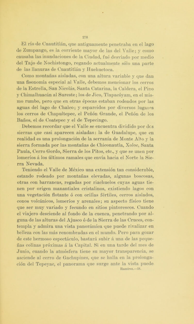 •El río de Cuaiititlán, que antiguamente penetraba en el lago de Zuinpango, es la corriente mayor de las del Valle; y como causaba las inundaciones de la Ciudad, fué desviado por medio del Tajo de Nocliistongo, regando actualmente sólo una parte de las llanuras de Cuautitlán j Hueliuetoca. Como montañas aisladas, con una altura variable y que dan una fisonomía especial al Valle, debemos mencionar los cerros de la Estrella, San Nicolás, Santa Catarina, la Caldera, el Pino y Cliimalliuacán al Sureste; los de Jico, Tlapacóyam, en el mis- mo rumbo, pero que en otras épocas estaban rodeados por las aguas del lago de Clialco; y esparcidos por diversos lugares los cerros de Cliapultepec, el Peñón Grande, el Peñón de los Baños, el de Coatepec y el de Tepecingo. Debemos recordar que el Valle se encuentra dividido por des sierras que casi aparecen aisladas: la de Guadalupe, que en realidad es una prolongación de la serranía de Monte Alio y la sierra formada por las montañas de Cliiconautla, Xoloc, Santa Paula, Cerro Gordo, Sierra de los Pitos, etc., y que se unen por lomeríos á los últimos ramales epie envía hacia el Norte la Sie- rra Nevada, Teniendo el Valle de México una extensión tan considerable, estando rodeado por montañas elevadas, algunas boscosas, otras con barrancas, regadas por riachuelos cuyas aguas tie- nen por origen manantiales cristalinos, existiendo lagos con una vegetación flotante ó con orillas fértiles, cerros aislados, conos volcánicos, lomeríos y arenales; su aspecto físico tiene cj[ue ser muy variado y fecundo en sitios pintorescos. Cuando el viajero desciende al fondo de la cuenca, penetrando por al- guna de las alturas del Ajusco ó de la Sierra de las Cruces, con- templa y admira una vista panorámica que jouede rivalizar en belleza con las más renombradas en el mundo. Pero para gozar de este hermoso espectáculo, bastará subir á una de las peque- ñas colinas próximas á la Capital. Si en una tarde del mes de Junio, cuando la atmósfera tiene su mayor transparencia, se asciende al cerro de Gachupines, que se halla en la prolonga- ción del Tepeyac, el panorama que surge ante la vista puede Ramírez.—18.