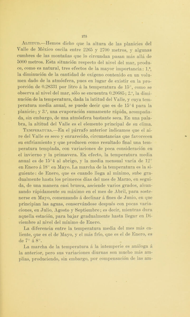 Altitud.—Hemos dicho que la altura de las j^lanicies del Valle de México oscila entre 2265 y 2700 metros, y algunas cumbres de las montañas que lo circundan pasan más allá de 5000 metros. Esta situación respecto del nivel del mar, jirodu- ce, como es natural, tres efectos de la mayor importancia: I., la diminución de la cantidad de oxígeno contenido en un volu- men dado de la atmósfera, pues en lugar de existir en la jiro- porción de 0.28331 por litro á la temperatura de 15°, como se observa al nivel del mar, sólo se encuentra 0.20685; 2.°, la dimi- nución de la temperatura, dada la latitud del Valle, y cuya tem- peratura media anual, se puede decir que es de 15°4 para la planicie; y 3,°, una evaporación sumamente rápida, acompaña- da, sin embargo, de una atmósfera bastante seca. En una pala- bra, la altitud del Valle es el elemento principal de su clima, Tempee.a.tuea.—En el párrafo anterior indicamos que el ai- re del Valle es seco y enrarecido, circunstancias que favorecen su enfriamiento y que producen como resultado ñnal una tem- peratura templada, con variaciones de ijoca consideración en el invierno y la primavera. En efecto, la temperatura media anual es de 15°-1: al abrigo, y la media mensual varía de 12° en Enero á 18° en Ma^m. La marcha de la temperatura es la si- guiente: de Enero, que es cuando llega al mínimo, sube gra- dualmente hasta los primeros días del mes de Marzo, en segui- da, de una manera casi brusca, asciende varios grados, alcan- zando rápidamente su máximo en el mes de Abril, para soste- nerse en Mayo, comenzando á declinar á fines de Junio, en que principian las aguas, conservándose después con pocas varia- ciones, en Julio, Agosto y Septiembre; es decir, mientras dura aquella estación, para bajar gradualmente hasta llegar en Di- ciembre al nivel del mínimo de Enero. La diferencia entre la temperatura media del mes más ca- liente, ^ue es el de Mayo, y el más frío, que es el de Enero, es de7°á8°. La marcha de la temperatura á la intemperie es análoga á la anterior, pero sus variaciones diurnas son mucho más am- plias, in’oduciendo, sin embargo, por compensación de las ani-