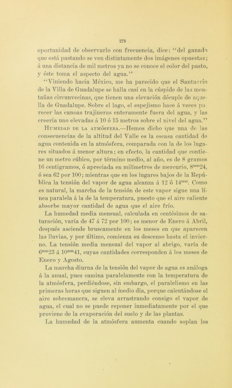 oportunidad de observarlo con frecuencia, dice: “del ganado que está pastando se ven distintamente dos imágenes opuestas; á una distancia de mil metros ya no se conoce el color del pasto, j éste toma el aspecto del agua.” “Viniendo hacia ]\réxico, me ha parecido que el Santui'.rio de la Villa de Guadalupe se halla casi en la cúspide de las mon- tañas circunvecinas, que tienen una elevación decuple de aque- lla de Guadalupe. Sobre el lago, el espejismo hace á veces pa recer las canoas trajineras enteramente fuera del agua, y las creería uno elevadas á 10 ó 15 metros sobre el nivel del agua.” Humedad de la atmósfera.—Hemos dicho que una de las consecuencias de la altitud del Valle es la escasa cantidad de agua contenida en la atmósfera, comparada con la de los luga- res situados á menor altura; en efecto, la cantidad que contie- ne un metro cúbico, por término medio, al año, es de 8 gramos 16 centigramos, ó apreciada en milímetros de mercurio, 8““24, ó sea 62 por 100; mientras que en los lugares bajos de la Repú- blica la tensión del vapor de agua alcanza á 12 ló 14“\ Como es natural, la marcha de la tensión de este vapor sigue una lí- nea paralela á la de la temperatura, puesto que el aire caliente absorbe mayor cantidad de agua que el aire frío. La humedad media mensual, calculada en centésimos de sa- turación, varía de 47 á 72 por 100; es menor de Enero á Abril, des])ués asciende bruscamente en los meses en que aparecen las lluvias, y por último, comienza su descenso hasta el invier- no. La tensión media mensual del vapor al abrigo, varía de 6“°^23 á 10““41, cuyas cantidades corresponden á los meses de Enero y Agosto. La marcha diurna de la tensión del vapor de agua es análoga á la anual, pues camina paralelamente con la temperatura de la atmósfera, perdiéndose, sin embargo, el paralelismo en las primeras horas que siguen al medio día, porque calentándose el aire sobremanera, se eleva arrastrando consigo el vapor de agua, el cual no se puede reponer inmediatamente por el que proviene de la evaporación del suelo y de las plantas. La humedad de la atmósfera aumenta cuando soplan los