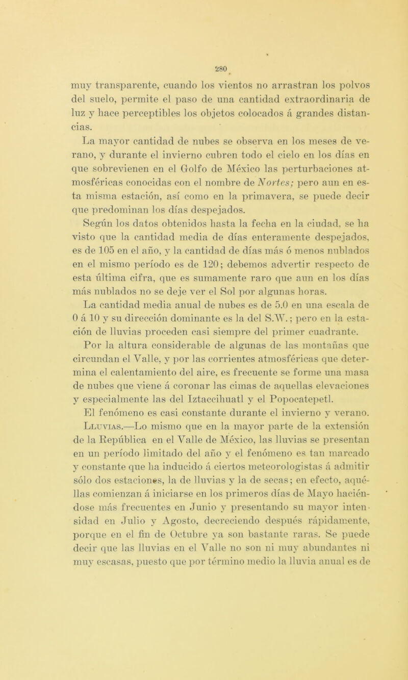 muy transparente, cuando los vientos no arrastran los polvos del suelo, permite el paso de una cantidad extraordinaria de luz y liace perceptibles los objetos colocados á grandes distan- cias. La mayor cantidad de nubes se observa en los meses de ve- rano, y durante el invierno cubren todo el cielo en los días en que sobrevienen en el Golfo de México las perturbaciones at- mosféricas conocidas con el nombre de Nortes; pero aun en es- ta misma estación, así como en la primavera, se puede decir que predominan los días despejados. Según los datos obtenidos basta la fecha en la ciudad, se lia visto que la cantidad media de días enteramente despejados, es de 105 en el año, y la cantidad de días más 6 menos nublados en el mismo período es de 120; debemos advertir respecto de esta última cifra, que es sumamente raro que aun en los días más nublados no se deje ver el Sol por algunas horas. La cantidad media anual de nubes es de 5.0 en una escala de 0 á 10 y su dirección dominante es la del S.W.; pero en la esta- ción de lluvias proceden casi siempre del primer cuadrante. Por la altura considerable de algunas de las montañas que circundan el Valle, y por las corrientes atmosféiácas que deter- mina el calentamiento del aire, es frecuente se forme una masa de nubes que viene á coronar las cimas de aquellas elevaciones y especialmente las del Iztaccihuatl y el Popocatepetl. El fenómeno es casi constante durante el invierno y verano. Lluvias.—Lo mismo que en la mayor jiarte de la extensión de la República en el Valle de México, las lluvias se presentan en un período limitado del año y el fenómeno es tan marcado y constante que ha inducido á ciertos meteorologistas á admitir sólo dos estacionaos, la de lluvias y la de secas; en efecto, aqué- llas comienzan á iniciarse en los primeros días de Majm hacién- dose más frecuentes en Junio y jiresentando su mayor inten- sidad en Julio y Agosto, decreciendo des]més rápidamente, porque en el fin de Octubre ya son bastante raras. Se puede decir que las lluvias en el Valle no son ni muy abundantes ni muy escasas, juiesto (pie por término medio la lluvia anual es de