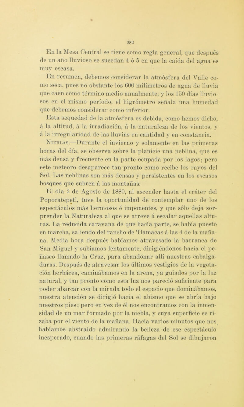 En la Mesa Central se tiene como regla general, que después de un año lluvioso se sucedan 4 ó 5 en que la caída del agua es muy escasa. En resumen, debemos considerar la atmósfera del Valle co- mo seca, pues no obstante los 600 milímetros de agua de lluvia (jue caen como término medio anualmente, y los 150 días lluvio- sos en el mismo período, el liigrómetro señala una humedad (pie debemos considerar como inferior. Esta sequedad de la atmósfera es debida, como hemos dicho, á la altitud, á la irradiación, á la naturaleza de los vientos, y á la irregularidad de las lluvias en cantidad v en constancia. Nieblas.—Durante el invierno solamente en las primeras horas del día, se observa sobre la planicie una neblina, que es más densa y frecuente en la ])arte ocupada por los lagos; pero este meteoro desaparece tan pronto como recibe los rayos del Sol. Las neblinas son más densas y persistentes en los escasos bosques que cubren á las montañas. El día 2 de Agosto de 1880, al ascender hasta el cráter del Popocatepetl, tuve la oportunidad de contemplar uno de los espectáculos más hermosos é imponentes, y que sólo deja sor- prender la Naturaleza al que se atreve á escalar aquellas altu- ras. La reducida caravana de que hacía parte, se había puesto en marcha, saliendo del rancho de Tlamacas á las 4 de la maña- na. Media hora después habíamos atravesado la barranca de San Miguel y subíamos lentamente, dirigiéndonos hacia el pe- ñasco llamado la Cruz, para abandonar allí nuestras cabalga- duras. Después de atravesar los últimos vestigios de la vegeta- ción herbácea, caminábamos en la arena, guiadc^s i)or la luz natural, y tan pronto como esta luz nos pareció suñciente para poder abarcar con la mirada todo el espacio que dominábamos, nuestra atención se dirigió hacia el abismo que se abría bajo nuestros pies; pero en vez de él nos encontramos con la inmen- sidad de un mar formado por la niebla, y cuya superficie se ri- zaba por el viento de la mañana. Hacía varios minutos que nos^ habíamos abstraído admirando la belleza de ese espectáculo inesperado, cuando las primeras ráfagas del Sol se dibujaron