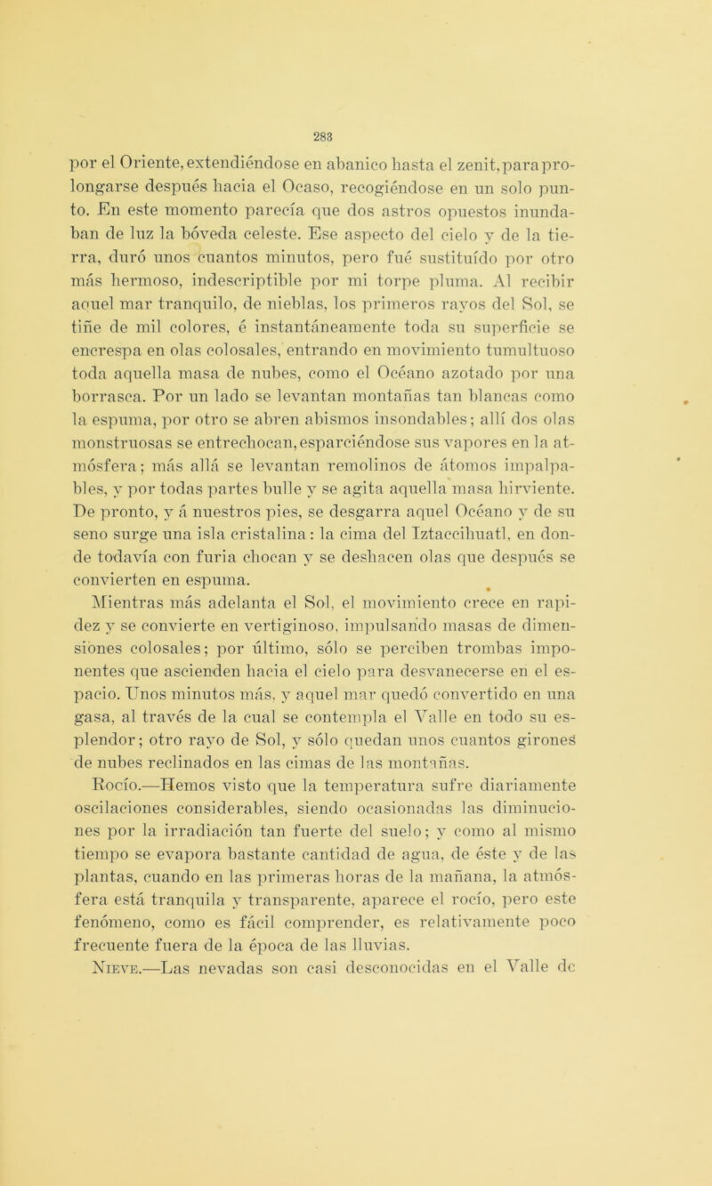 por el Oriente, extendiéndose en abanico basta el zenit,para pro- longarse después hacia el Ocaso, recogiéndose en un solo pun- to. £ln este momento parecía que dos astros opuestos inunda- ban de luz la bóveda celeste. Ese aspecto del cielo y de la tie- rra, duró unos cuantos minutos, pero fué sustituido por otro más hermoso, indescriptible por mi torpe pluma. Al recibir aouel mar tranquilo, de nieblas, los primeros rayos del Sol, se tiñe de mil colores, é instantáneamente toda su superficie se encrespa en olas colosales, entrando en movimiento tumultuoso toda aquella masa de nubes, como el Océano azotado por una borrasca. Por un lado se levantan montañas tan blancas como la espuma, por otro se abren abismos insondables; allí dos olns monstruosas se entrechocan,esparciéndose sus vapores en la at- mósfera ; más allá se levantan remolinos de átomos impalpa- bles, y por todas partes bulle y se agita aquella masa hirviente. Pe pronto, y á nuestros pies, se desgarra aquel Océano y de su seno surge una isla cristalina : la cima del Iztaccihuatl, en don- de todavía con furia chocan y se deshacen olas que después se convierten en espuma. IMientras más adelanta el Sol, el movimiento crece en rapi- dez y se convierte en vertiginoso, impulsando masas de dimen- siones colosales; por último, sólo se perciben trombas impo- nentes que ascienden hacia el cielo para desvanecerse en el es- pacio. Unos minutos más. y aquel mar quedó convertido en una gasa, al través de la cual se contempla el Valle en todo su es- plendor; otro rayo de Sol, y sólo quedan unos cuantos gironeá de nubes reclinados en las cimas de las montañas. Pocío.—Hemos visto que la temperatura sufre diariamente oscilaciones considerables, siendo ocasionadas las diminucio- nes por la irradiación tan fuerte del suelo; y como al mismo tiempo se evapora bastante cantidad de agua, de éste y de las plantas, cuando en las primeras horas de la mañana, la atmós- fera está tranquila y transparente, aparece el rocío, ]^ero este fenómeno, como es fácil comprender, es relativamente poco frecuente fuera de la época de las lluvias. Nieve.—Las nevadas son casi desconocidas en el Valle de