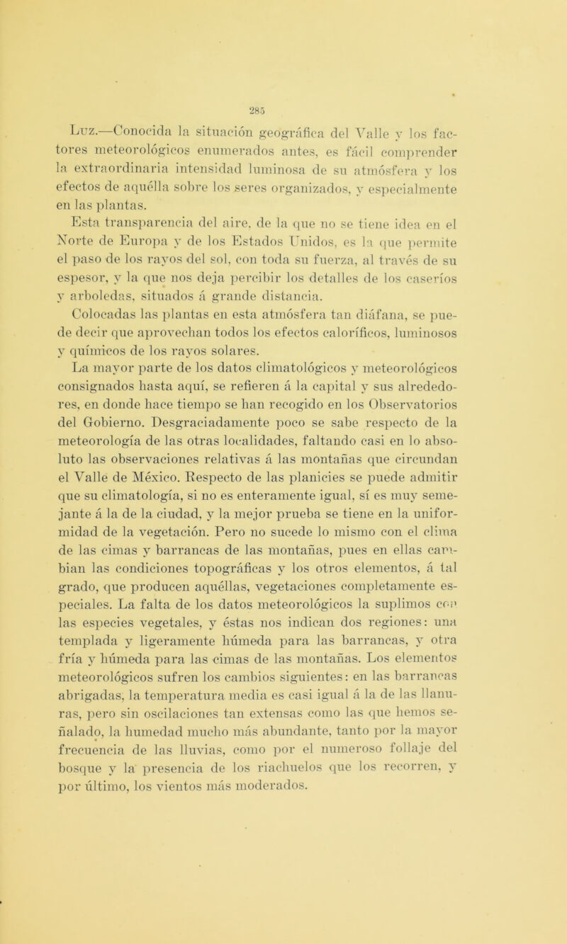 Luz.- Conocida la situación geográfica del Valle y los fac- tores meteorológicos enumerados antes, es fácil coinj^render la extraordinaria intensidad luminosa de su atmósfera y los efectos de aquélla sobre los seres organizados, y especialmente en las plantas. Esta trans]uarencia del aire, de la que no se tiene idea en el Norte de Europa y de los Estados Unidos, es h (jue i)ermite el paso de los rayos del sol, con toda su fuerza, al través de su espesor, y la que nos deja percibir los detalles de los caseríos y arboledas, situados á grande distancia. Colocadas las plantas en esta atmósfera tan diáfana, se pue- de decir que aprovecban todos los efectos caloríficos, luminosos y químicos de los rayos solares. La mayor parte de los datos climatológicos y meteorológicos consignados basta aquí, se refieren á la capital y sus alrededo- res, en donde hace tiempo se han recogido en los Observatorios del Gobierno. Desgraciadamente poco se sabe respecto de la meteorología de las otras localidades, faltando casi en lo abso- luto las observaciones relativas á las montañas que circundan el Valle de México. Respecto de las planicies se puede admitir que su climatología, si no es enteramente igual, sí es muy seme- jante á la de la ciudad, y la mejor prueba se tiene en la unifor- midad de la vegetación. Pero no sucede lo mismo con el clima de las cimas y barrancas de las montañas, pues en ellas cam- bian las condiciones topográficas y los otros elementos, á tal grado, que producen aquéllas, vegetaciones completamente es- peciales. La falta de los datos meteorológicos la suplimos co¡' las especies vegetales, y éstas nos indican dos regiones: una templada y ligeramente húmeda para las barrancas, y otra fría y húmeda para las cimas de las montañas. Los elementos meteorológicos sufren los cambios siguientes: en las barrancas abrigadas, la temperatura media es casi igual á la de las llanu- ras, pero sin oscilaciones tan extensas como las que hemos se- ñalado, la humedad mucho más abundante, tanto por la mayor frecuencia de las lluvias, como por el numeroso follaje del bosque y la presencia de los riachuelos que los recorren, 3' por último, los vientos más moderados.