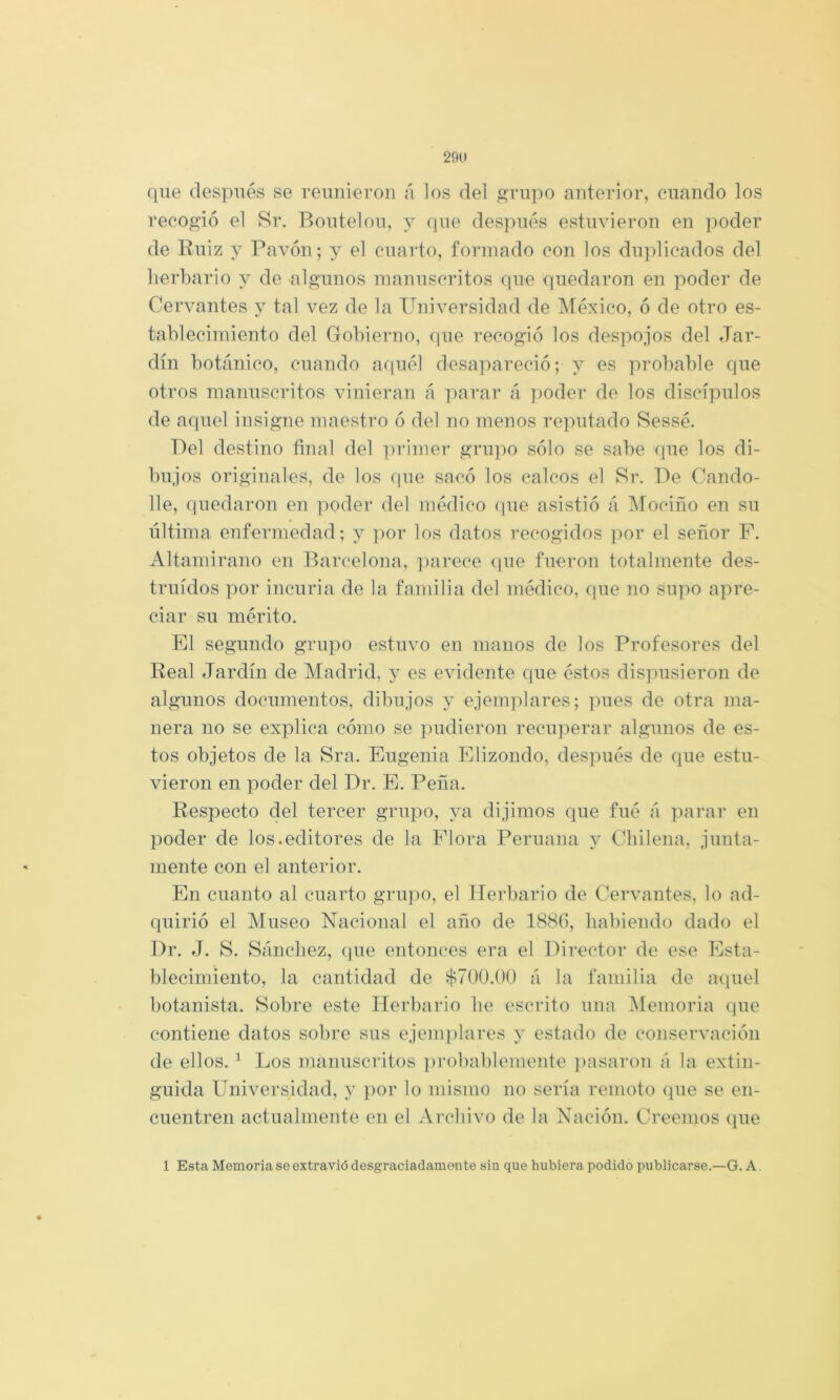 29U que después se reunieron á los dei grupo anterior, cuando los recogió el Sr. Boutelou, y que después estuvieron en poder de Euiz y Pavón; y el cuarto, fonnado con los duplicados del herbario y de -algunos manuscritos que quedaron en poder de Cervantes y tal vez de la Universidad de IMéxico, ó de otro es- tablecimiento del Gobierno, que recogió los despojos del Jar- dín botánico, cuando aquél desapareció; y es probable que otros manuscritos vinieran á parar á ])oder de los discípulos de aquel insigne maestro ó del no menos reputado Sessé. Del destino final del ]:>rimer griqm sólo se sabe que los di- bujos originales, de los (pie sacó los calcos el Sr. De Cando- lle, quedaron en ]ioder del médico (pie asistió á Mociño en su liltima enfermedad; y ])or los datos recogidos por el señor F. Altamirano en Barcelona, iiarece (lue fueron totalmente des- truidos por incuria de la familia del médico, cpie no supo apre- ciar su mérito. El segundo grupo estuvo en manos de los Profesores del Real Jardín de Madrid, y es evidente que éstos dispusieron de algunos documentos, dibujos y ejemplares; pues de otra ma- nera no se explica cómo se pudieron recuperar algunos de es- tos objetos de la Sra. Eugenia Elizondo, después de que estu- vieron en poder del Dr. E. Peña. Respecto del tercer grupo, ya dijimos que fué á parar en poder de los.editores de la Flora Peruana y Chilena, junta- mente con el anterior. En cuanto al cuarto grupo, el Herbario de Cervantes, lo ad- quirió el Museo Nacional el año de 1886, habiendo dado el Dr. J. S. Sánchez, que entonces era el Director de ese Esta- blecimiento, la cantidad de $700.00 á la familia de aquel botanista. Sobre este Herbario he escrito una Memoria que contiene datos sobre sus ejemplares 3’ estado de conservación de ellos. ^ Los manuscritos probablemente ])asaron á la extin- guida Universidad, j por lo mismo no sería remoto que se en- cuentren actualmente en el Archivo de la Nación. Creemos que 1 Esta Memoria se extravió desgraciadamente sin que hubiera podido publicarse.—G. A