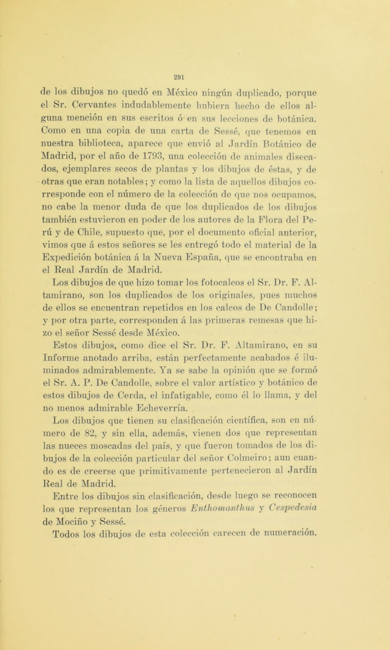 de los dibujos no quedó en México ningún duplicado, porque el Sr. Cervantes indudablemente bubiera hecho de ellos al- guna mención en sus escritos ó en sus lecciones de botánica. Como en una copia de una carta de Sessé, que tenemos en nuestra biblioteca, aparece que envió al Jardín Botánico de Madrid, por el año de 1793, una colección de animales diseca- dos, ejemplares secos de plantas y los dibujos de éstas, y de otras que eran notables; y como la lista de aquellos dibujos co- rresponde con el número de la colección de que nos ocupamos, no cabe la menor duda de que los duplicados de los dibujos también estuvieron en poder de los autores de la Flora del Pe- ni y de Chile, supuesto que, por el documento oficial anterior, vimos que á estos señores se les entregó todo el material de la Expedición botánica á la Nueva Esj^aña, que se encontraba en el Real Jardín de Madrid. Los dibujos de que hizo tomar los fotocalcos el Sr. Dr. F. Al- tamirano, son los duplicados de los originales, pues muchos de ellos se encuentran repetidos en los calcos de De Candolle; y por otra parte, corresponden á las primeras remesas que hi- zo el señor Sessé desde México. Estos dibujos, como dice el Sr. Dr. F. Altamirano, en su Informe anotado arriba, están perfectamente acabados é ilu- minados admirablemente. Ya se sabe la ojúnión que se formó el Sr. A. P. De Candolle, sobre el valor artístico y botánico de estos dibujos de Cerda, el infatigable, como él lo llama, y del no menos admirable Echeverría. Los dibujos que tienen su clasificación científica, son en nú- mero de 82, y sin ella, además, vienen dos que representan las nueces moscadas del país, y que fueron tomados de los di- bujos de la colección particular del señor Colmeiro; aun cuan- do es de creerse que primitivamente pertenecieron al Jardín Real de Madrid. Entre los dibujos sin clasificación, desde luego se reconocen los que representan los géneros Enfhomanfhus y Cespedesia de Mociño y Sessé. Todos los dibujos de esta colección carecen de numeración.