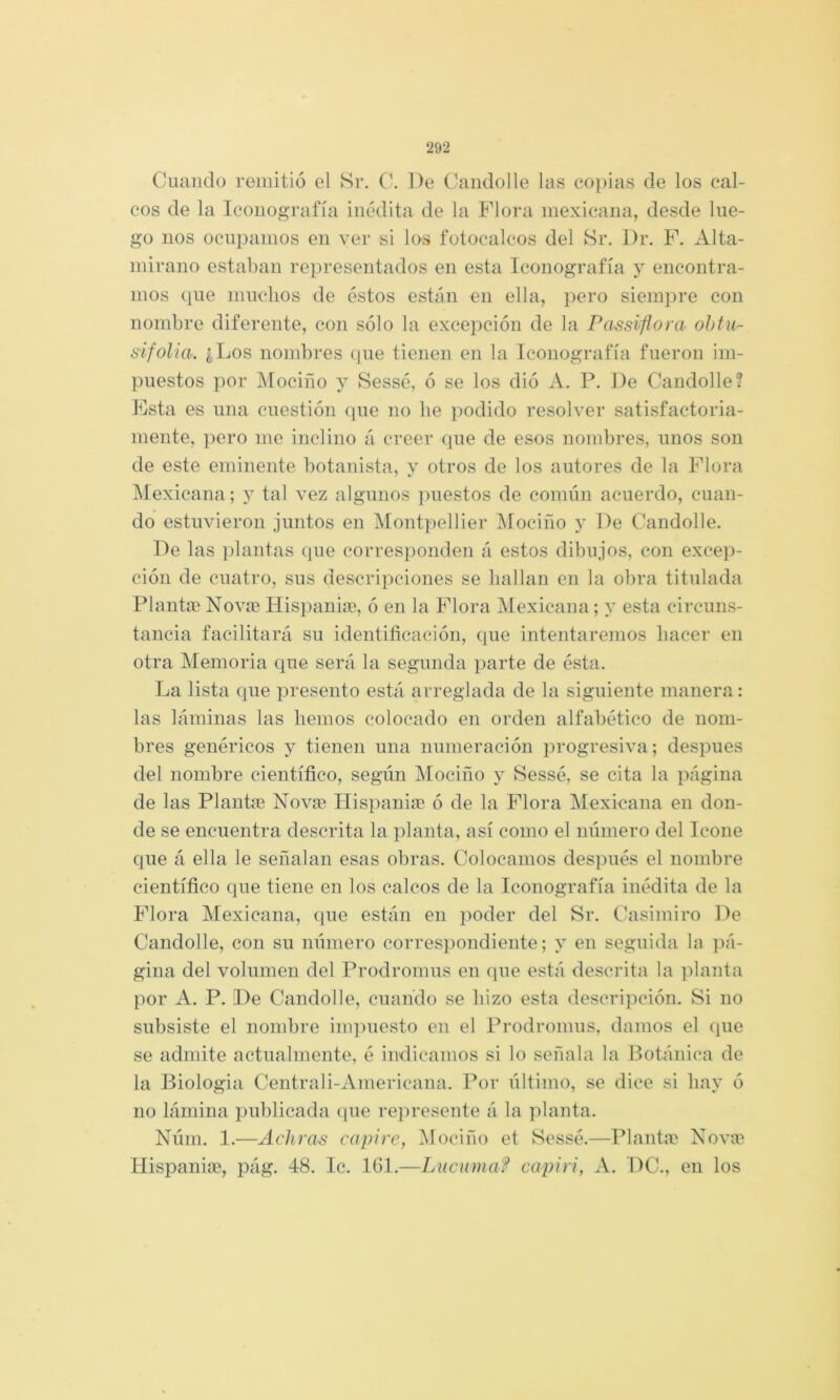 Cuando remitió el Sr. C. De Caiidolle las copias de los cal- cos de la Iconografía inédita de la Plora mexicana, desde lue- go nos ocupamos en ver si los fotocalcos del Sr. Dr. F. Alta- mirano estaban representados en esta Iconografía y encontra- mos que muchos de éstos están en ella, pero siemj^re con nombre diferente, con sólo la excepción de la Passiflora ohtu- sifolia. ¿,Los nombres (pie tienen en la Iconografía fueron im- puestos por Mociño y Sessé, ó se los dió A. P. De Candolle? Psta es una cuestión que no be podido resolver satisfactoria- mente, pero me inclino á creer que de esos nombres, unos son de este eminente botanista, y otros de los autores de la Flora IMexicana; y tal vez algunos ]‘)uestos de común acuerdo, cuan- do estuvieron juntos en Montpellier iMociño y De Candolle. De las ])lantas que corres])onden á estos dibujos, con excep- ción de cuatro, sus descripciones se hallan en la obra titulada Planten Novae Hispaniae, ó en la Flora Mexicana; y esta circuns- tancia facilitará su identificación, que intentaremos hacer en otra Memoria que será la segunda parte de ésta. La lista que presento está arreglada de la siguiente manera: las láminas las hemos colocado en orden alfabético de nom- bres genéricos y tienen una numeración progresiva; después del nombre científico, según Mociño y Sessé, se cita la página de las Plantíc Novse Hispanice ó de la Plora Mexicana en don- de se encuentra descrita la planta, así como el número del Icone que á ella le señalan esas obras. Colocamos después el nombre científico que tiene en los calcos de la Iconografía inédita de la Flora Mexicana, que están en poder del Sr. Casimiro De Candolle, con su número correspondiente; y en seguida la jiá- gina del volumen del Prodromus en que está descrita la planta por A. P. I)e Candolle, cuando se hizo esta descripción. Si no subsiste el nombre inq)uesto en el Prodromus, damos el que se admite actualmente, é indicamos si lo señala la Botánica de la Biología Centrali-Americana. Por último, se dice si hay ó no lámina publicada (pie represente á la planta. Núm. 1.—Achras capí re, iMociño et Sessé.—Plantne Nov<t Ilispania?, pág. 48. Ic. 161.—Lúcumaf capirí, A. DC., en los