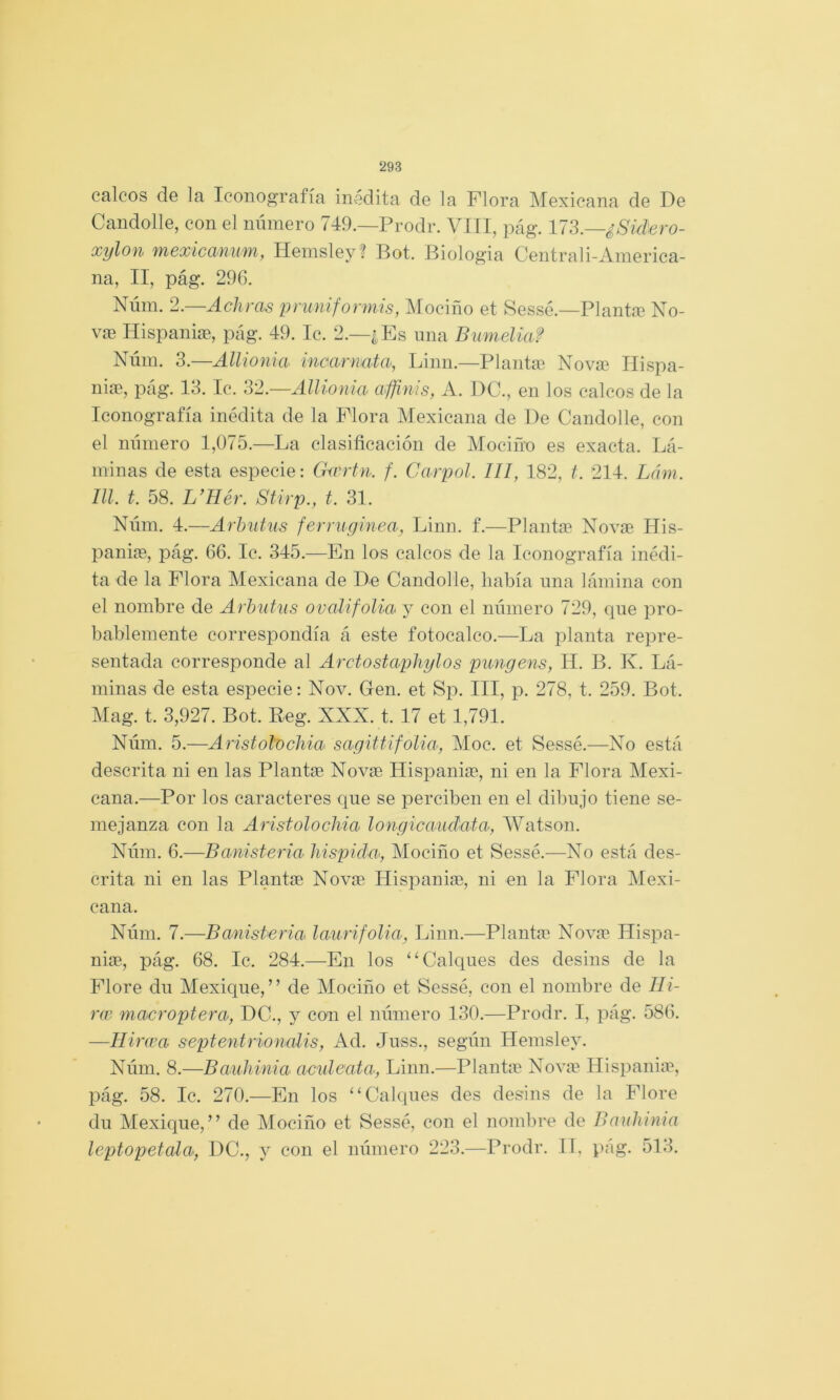 calcos de la Iconografía inedita de la Flora Mexicana de De Candolle, con el número 749.—Prodr. VIII, pág. ll?>.—¿Sid'ero- xylon mexicanum, Hemsley? Bot. Biología Centrali-Ainerica- na, II, pág. 296. Núin. 2. Achrcis pruniforniís, Mociño et Sessé.—Plantíe No- vffi Hispaniíe, pág. 49. Ic. 2.—¿Es una Bumelia? Núni. 3.—Allionia mcarnuta, Linn.—Planta^ Novaí Ilispa- niae, pág. 13. Ic. ‘Al.—Allionia affinis, A. DC., en los calcos de la Iconografía inédita de la Plora Mexicana de De Candolle, con el número 1,075.—La clasificación de Mociño es exacta. Lá- minas de esta especie: Girrtn. f. Carpol. 111, 182, i. 214. Lám. lll. t. 58. L’Hér. Stirp., t. 31. Núm. 4.—Arbutus ferniginea, Linn. f.—Planta? Novse His- paniag, pág. 66. Ic. 345.—En los calcos de la Iconografía inédi- ta de la Flora Mexicana de De Candolle, había una lámina con el nombre de Arbutus ovalifolia y con el número 729, que pro- bablemente correspondía á este fotocalco.—La planta repre- sentada corresponde al Arctostapliylos pimgens, H. B. K. Lá- minas de esta especie: Nov. Gen. et Sp. III, p. 278, t. 259. Bot. Mag. t. 3,927. Bot. Beg. XXX. t. 17 et 1,791. Núm. 5.—Aristolochm sagitUfolia, Moc. et Sessé.—No está descrita ni en las Planta? Novas Hispanice, ni en la Flora Mexi- cana.—Por los caracteres que se perciben en el dibujo tiene se- mejanza con la Aristolochia longicaudata, Watson. Núm. 6.—Banisteria hispida, Mociño et Sessé.—No está des- crita ni en las Plantae Novae Hispanias, ni en la Plora Mexi- cana. Núm. 7.—Banisberia laurifolia, Linn.—Plantas Novae Hispa- niae, pág. 68. Ic. 284.—En los ‘^Calques des desins de la Flore du Mexique, ” de Mociño et Sessé, con el nombre de lli- rw macroptera, DC., y con el número 130.—Prodr. I, pág. 586. —Ilirwa septentrionalis, Ad. Juss., según Hemsley. Núm. 8.—Bauhinia acideata, Linn.—Plante Nova? Hispania?, pág. 58. Ic. 270.—En los ‘‘Calques des desins de la Flore du Mexique,” de Mociño et Sessé, con el nombre de Bauhmia leptopetala, DC., y con el número 223.—Prodr. IT, pág. 513.