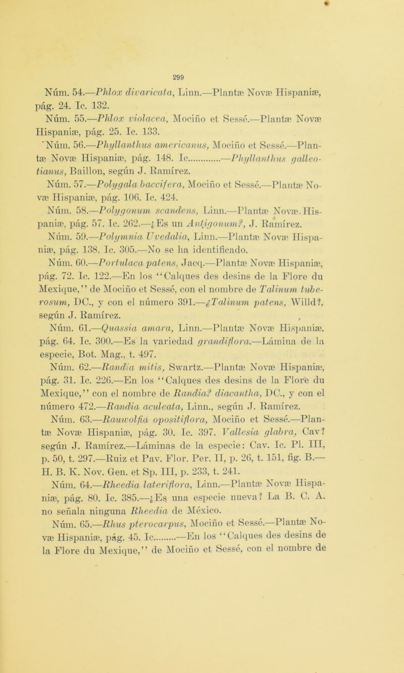 Núm. 54.—Plilox divaricata, Linn.—Plantee Nova? Hispariia?, pág. 24. Ic. 132. Núm. 55.—Phlox violácea, Mocifio et Sessé.—Plantm Novaí nispaniíB, pág. 25. Ic. 133. 'Núm. 56.—PhyllantJius americamis, Mociño et Sessc.—Plan- tas Novas Hispaniae, pág. 148. Ic —Phyllanthus gcdleo- tianus, Baillon, según J. Pamírez. Núm. .—Polygala haccifera, IMociño et Sessé.—Planta^ No- vin Hispaniíe, pág. 106. Ic. 424. Núm. 58.—Polygonum scandens, Linn.—Plantic Nova'.IIis- panias, pág. 57. Ic. 262.—¿Es un Aniigonumf, J. Pamírez. Núm. 59.—Polymnia Uvedalia, Linn.—Plantíu Novic IIis})a- niae, pág. 138. Ic. 305.—No se lia identificado. Núm. 60.—Porhdaca patens, Jac([.—Plantas Novas líispanias, pág. 72. Ic. 122.—En los “Calques des desins de la Plore du Mexiqne,” de Mociño et Sessé, con el nombre de Tcdinum tuhe- rosiim, DC., y con el número 391.—¿Tcdinum patens, Willd?. según J. Pamírez. . Núm. 61.^—Quassia amara, Linn.—Plantas Novas Hisimnias, pág. 64. Ic. 300.—Es la variedad grandiflora.—Lámina de la especie, Bot. Mag., t. 497. Núm. 62.—Randia mitis, Swartz.^—Plantas Novas Hispaniae, pág. 31. Ic. 226.—En los “Calques des desins de la Flore du Mexique,” con el nombre de Randia? di acantila, DC., y con el número 472.—Randia acideata, Linn., según J. Pamírez. Núm. 63.—Rauwolfia opositiflora, Mociño et Sessé.—Plan- tas Novas Hisjianias, pág. 30. Ic. 397. Vallesia glabra, Cav? según J. Pamírez.—Láminas de la especie: Cav. Ic. Pl. III, p. 50, t. 297.—Puiz et Pav. Flor. Per. II, p. 26, t. 151, fig. B.— II. B. K. Nov. Gen. et Sp. III, p. 233, t. 241. Núm. 64.—Rlieeclia lateriflora, Linn.—Plantas Novas Ilispa- nias, pág. 80. Ic. 385.—¿Es una especie nueva? La B. C. A. no señala ninguna Rlieedia de México. Núm. 65.—Rhus pterocarpus, Mociño et Sessé.—Plante No- vas líispanias, pág. 45. Ic —En los “Calques des desins de la Flore du Mexique,” de Mociño et Sessé, con el nombre de