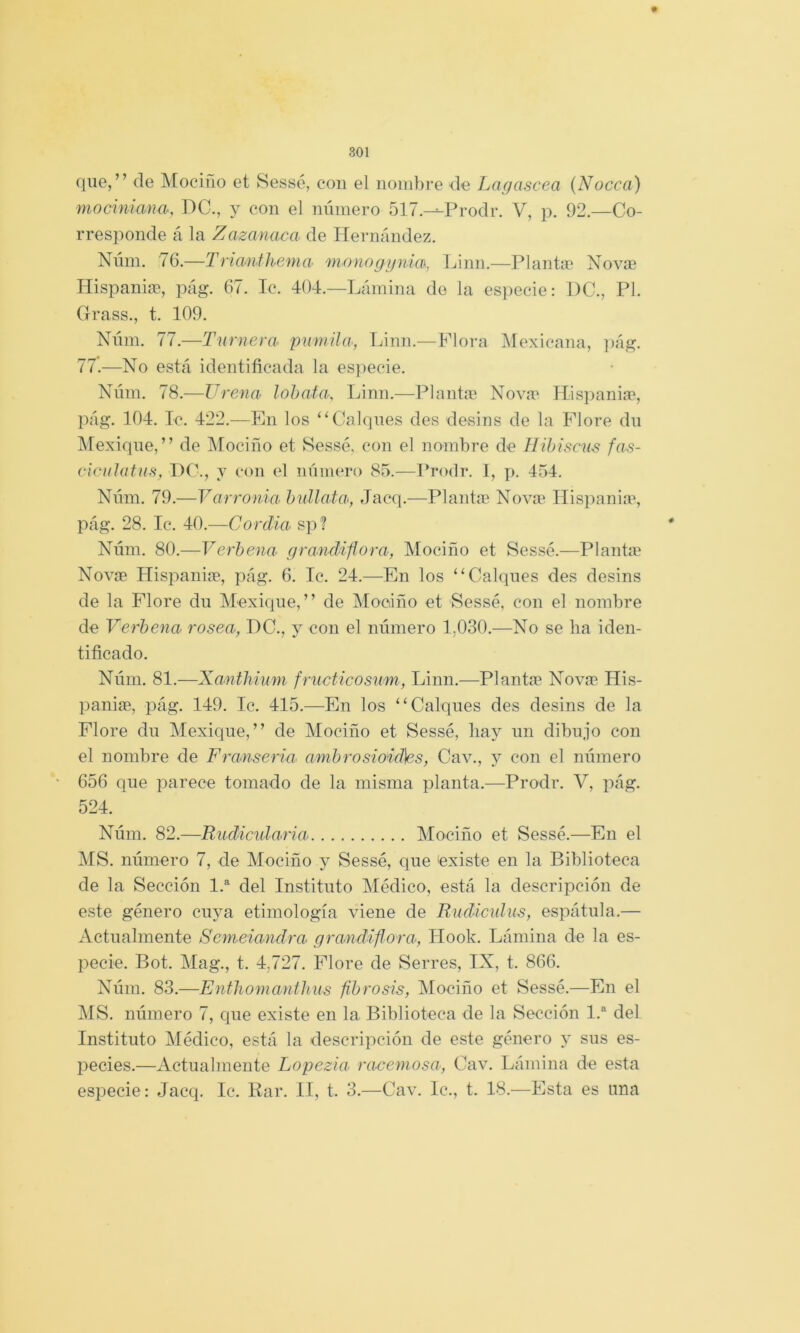 que,” de Mociño et Sessé, con el nombre de Lagascea (Nocca) mociniana, IIC., y con el número 517.^Prodr. V, p. 92.—Co- rresponde á la Zaza naca de Hernández. Núm. 76.—Triatifhema monogynia\, Linn.—Plantie Novae Hispaniae, pág. 67. Ic. 404.—Lámina de la especie: 1)C., Pl. Grass., t. 109. Núm. 77.—Turnera^ pumihi, Linn.—Flora jMexicana, pág. 77.—No está identificada la es])ecie. Núm. 78.—Urencv lohafa, Linn.—Plantae Nova' Tlispaniap, pág. 104. Ic. 422.—En los ” Calques des desins de la Flore du Mexique, ” de IMociño et Sessé, con el nombre de líibiscns fas- v'wnlatuH, PC., y con el número 85.—Prodr. 1, ]>. 454. Núm. 79.—Varroíiia hullata>, Jacq.—Plantm Nova' Ilispania', pág. 28. Ic. 40.—Cordia sp? Núm. 80.—Verbena grandiflora, Mociño et Sessé.—Planta' Novíe Hispania?, pág. 6. Ic. 24.—En los “Calques des desins de la Flore du Mexique,” de jMooiño et Sessé, con el nombre de Verbena rosea, IlC., y con el número 1,030.—No se ba iden- tificado. Núm. 81.—Xanthium fructicosum, Linn.—Planta? Novap His- paniae, pág. 149. Ic. 415.—En los “Calques des desins de la Flore du Mexique,” de Mociño et Sessé, liay un dibujo con el nombre de Franseria ambrosioidhs, Cav., y con el número 656 que parece tomado de la misma planta.—Prodr. V, i?ág. 524. Núm. 82.—Rudicidaría Mociño et Sessé.—En el MS. número 7, de Mociño y Sessé, que ¡existe en la Biblioteca de la Sección 1.“^ del Instituto Médico, está la descripción de este género cuya etimología viene de Rndiculus, espátula,— Actualmente Semeiandra grandiflora, Hook. Lámina de la es- pecie. Bot. Mag., t. 4,727. Plore de Serres, IX, t. 866. Núm. 83.—Enfhoniantkus fibrosis, Mociño et Sessé.—En el MS. número 7, que existe en la Biblioteca de la Sección 1.® del Instituto Médico, está la descripción de este género y sus es- pecies.—Actualmente Lopezia racemosa, Cav. Lámina de esta especie: Jacq. Ic, Bar. II, t. 3.—Cav. Ic., t. 18.—Esta es una