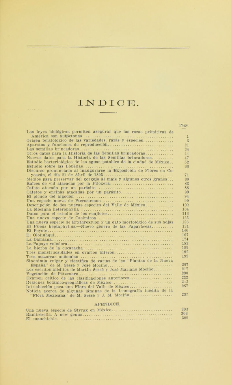 INDICE Las leyes biológicas permiten asegurar que las razas primitivas de América son autóctonas Origen teratológico de las variedades, razas y especies Aparatos y funciones de reproducción Las semillas brincadoras Otros datos para la Historia de las Semillas brincadoras Nuevos datos para la Historia de las Semillas brincadoras Estudio bacteriológico de las aguas potables de la ciudad de México.. Estudio sobre las Lobelias , Discurso pronunciado al inaugurarse la Exposición de Flores en Co- yoacán, el día 21 de Abril de 1895 Medios para preservar del gorgojo al maíz y algunos otros granos. . . Raíces de vid atacadas por la Filoxera Cafeto atacado por un parásito Cafetos y encinas atacadas por un parásito El picudo del algodón Una especie nueva de Pterostemon Descripción de dos nuevas especies del Valle de México La Mocinna heterophylla Datos para el estudio de los cuajiotes Una nueva especie de Casimiroa Una nueva especie de Erythroxylon y un dato morfológico de sus hojas El Pileus heptaphyllus.—Nuevo género de las Papayáceas El Peyote El Ololiuhqui La Damiana La Papaya voladora La hierba de la cucaracha Tres monstruosidades en ovarios ínferos Tres mazorcas anómalas Sinonimia vulgar y científica de varias de las “Plantas de la Nueva España” de M. Sessé y José Mociño Los escritos inéditos de Martín Sessé y José IMariano Mociño Vegetación de Pátzcuaro Examen crítico de las clasificaciones anteriores Regiones botánico-geográficas de México Introducción para una Flora del Valle de México Noticia acerca de algunas láminas de la Iconografía inédita de la “Flora Mexicana” de M. Sessé y J. M. Mociño Piigs. 1 6 21 34 44 47 52 66 71 80 83 88 90 94 99 102 104 116 123 12G 131 140 167 174 183 185 192 199 207 217 230 233 240 267 287 APENDICE. Una nueva especie de Styrax en México.... Ramirezella. A new genus El ciiauchichic 303 306 309