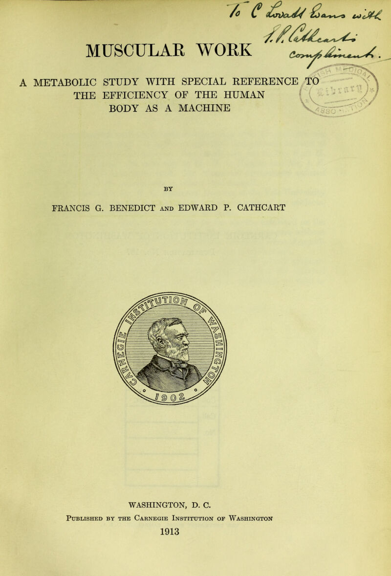 /o C MUSCULAK WORK A METABOLIC STUDY WITH SPECIAL REFERENCE TO THE EFFICIENCY OF THE HUMAN BODY AS A MACHINE K FRANCIS G. BENEDICT and EDWARD P. CATHCART WASHINGTON, D. C. Published by the Carnegie Institution of Washington 1913