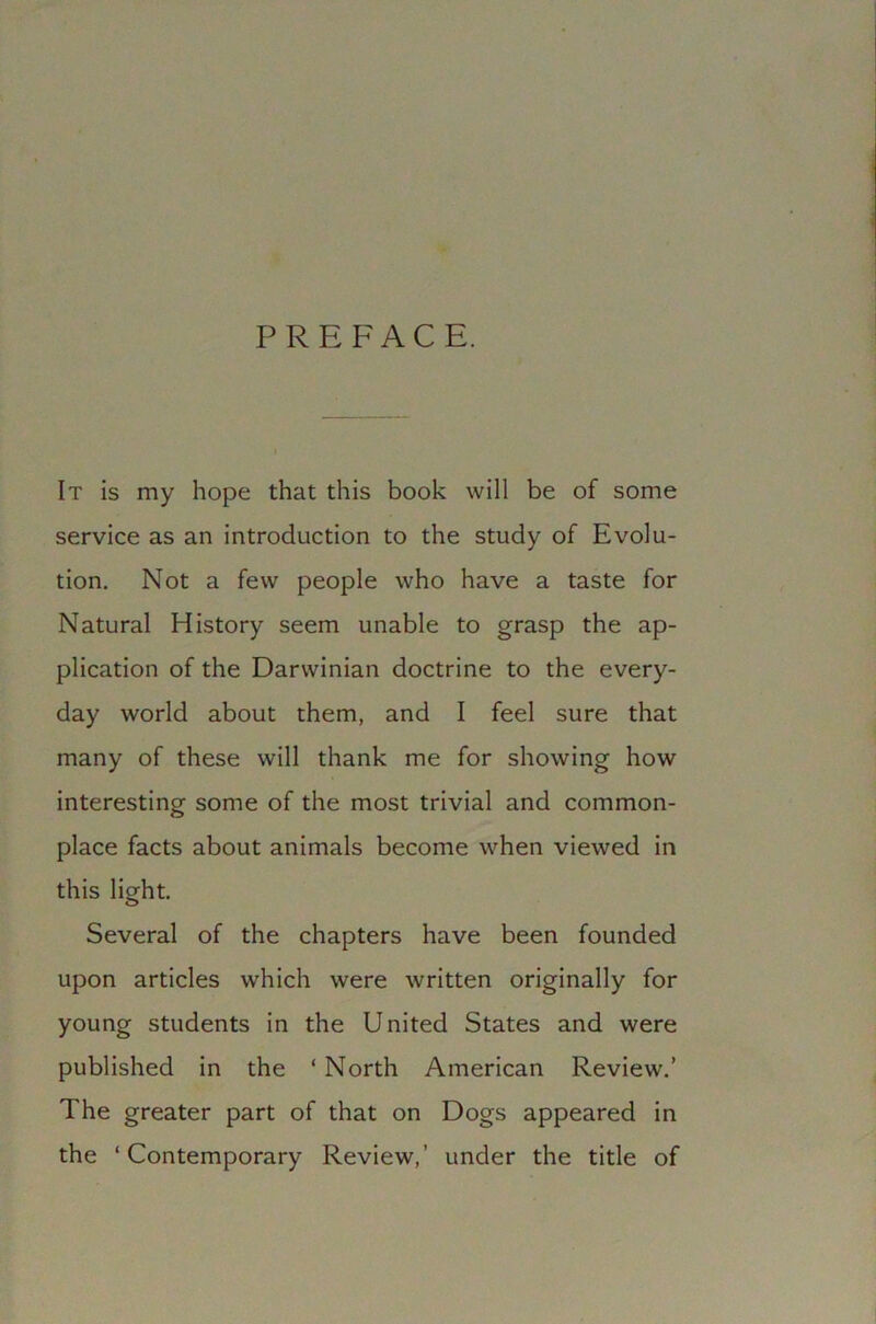 PREFACE. It is my hope that this book will be of some service as an introduction to the study of Evolu- tion. Not a few people who have a taste for Natural History seem unable to grasp the ap- plication of the Darwinian doctrine to the every- day world about them, and I feel sure that many of these will thank me for showing how interesting some of the most trivial and common- place facts about animals become when viewed in this light. Several of the chapters have been founded upon articles which were written originally for young students in the United States and were published in the ‘ North American Review.’ The greater part of that on Dogs appeared in the ‘Contemporary Review,’ under the title of