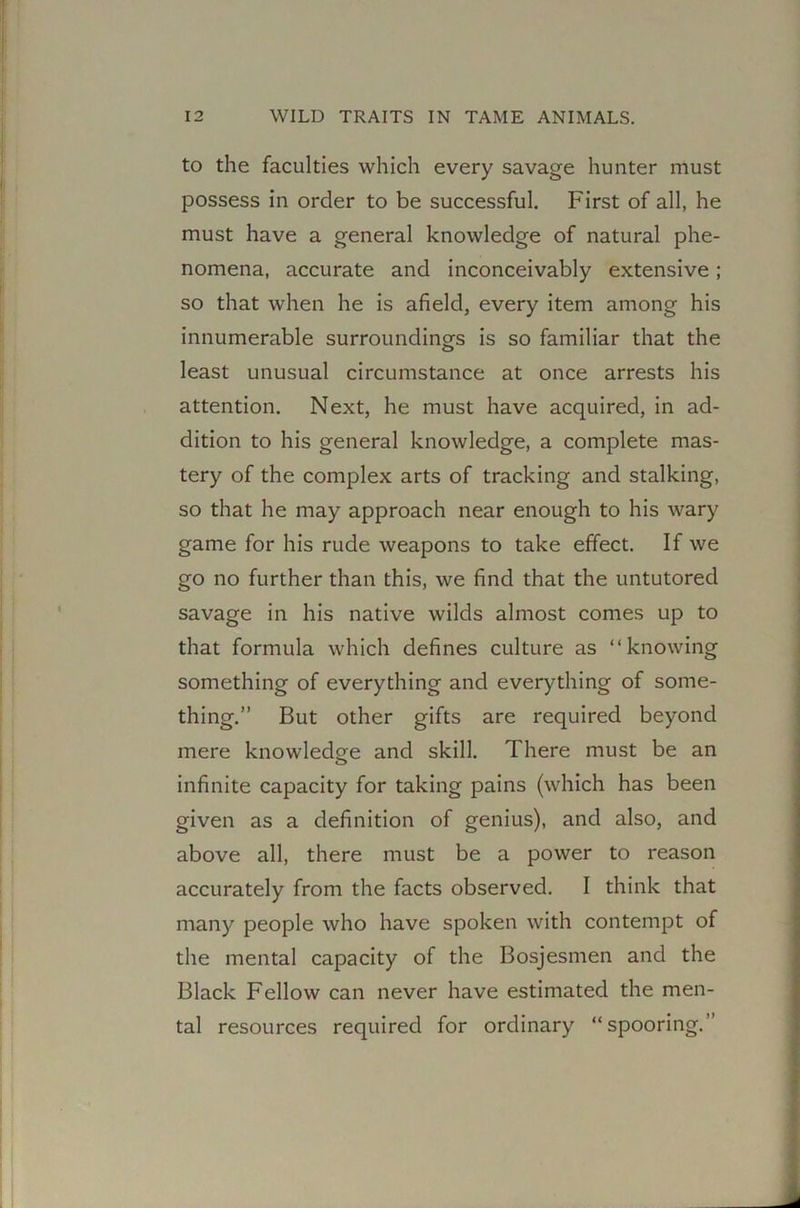 to the faculties which every savage hunter must possess in order to be successful. First of all, he must have a general knowledge of natural phe- nomena, accurate and inconceivably extensive; so that when he is afield, every item among his innumerable surroundings is so familiar that the least unusual circumstance at once arrests his attention. Next, he must have acquired, in ad- dition to his general knowledge, a complete mas- tery of the complex arts of tracking and stalking, so that he may approach near enough to his wary game for his rude weapons to take effect. If we go no further than this, we find that the untutored savage in his native wilds almost comes up to that formula which defines culture as “knowing something of everything and everything of some- thing.” But other gifts are required beyond mere knowledge and skill. There must be an infinite capacity for taking pains (which has been given as a definition of genius), and also, and above all, there must be a power to reason accurately from the facts observed. I think that many people who have spoken with contempt of the mental capacity of the Bosjesmen and the Black Fellow can never have estimated the men- tal resources required for ordinary “spooring.