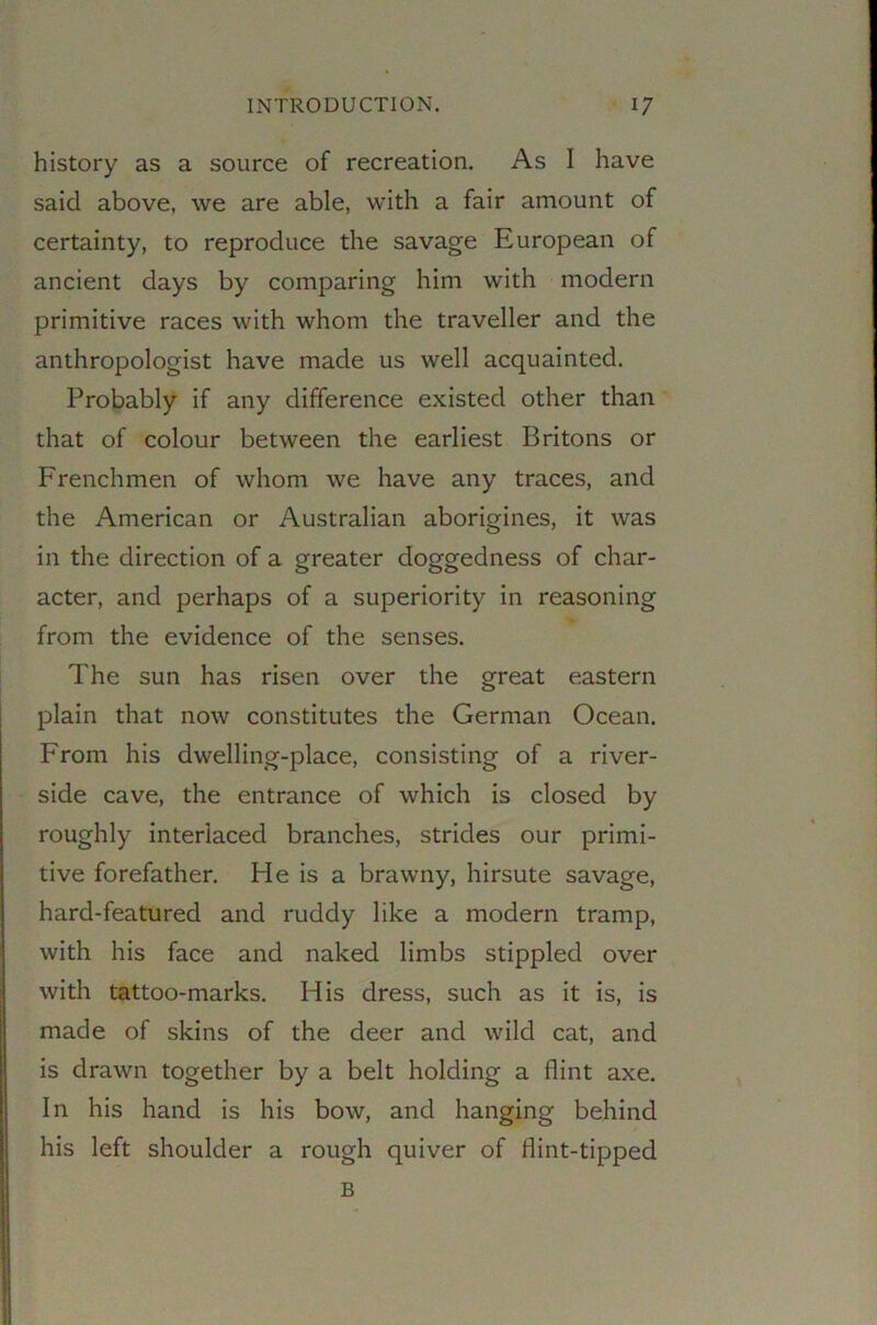 history as a source of recreation. As I have said above, we are able, with a fair amount of certainty, to reproduce the savage European of ancient days by comparing him with modern primitive races with whom the traveller and the anthropologist have made us well acquainted. Probably if any difference existed other than that of colour between the earliest Britons or Frenchmen of whom we have any traces, and the American or Australian aborigines, it was in the direction of a greater doggedness of char- acter, and perhaps of a superiority in reasoning from the evidence of the senses. The sun has risen over the great eastern plain that now constitutes the German Ocean. From his dwelling-place, consisting of a river- side cave, the entrance of which is closed by roughly interlaced branches, strides our primi- tive forefather. He is a brawny, hirsute savage, hard-featured and ruddy like a modern tramp, with his face and naked limbs stippled over with tattoo-marks. His dress, such as it is, is made of skins of the deer and wild cat, and is drawn together by a belt holding a flint axe. In his hand is his bow, and hanging behind his left shoulder a rough quiver of flint-tipped B