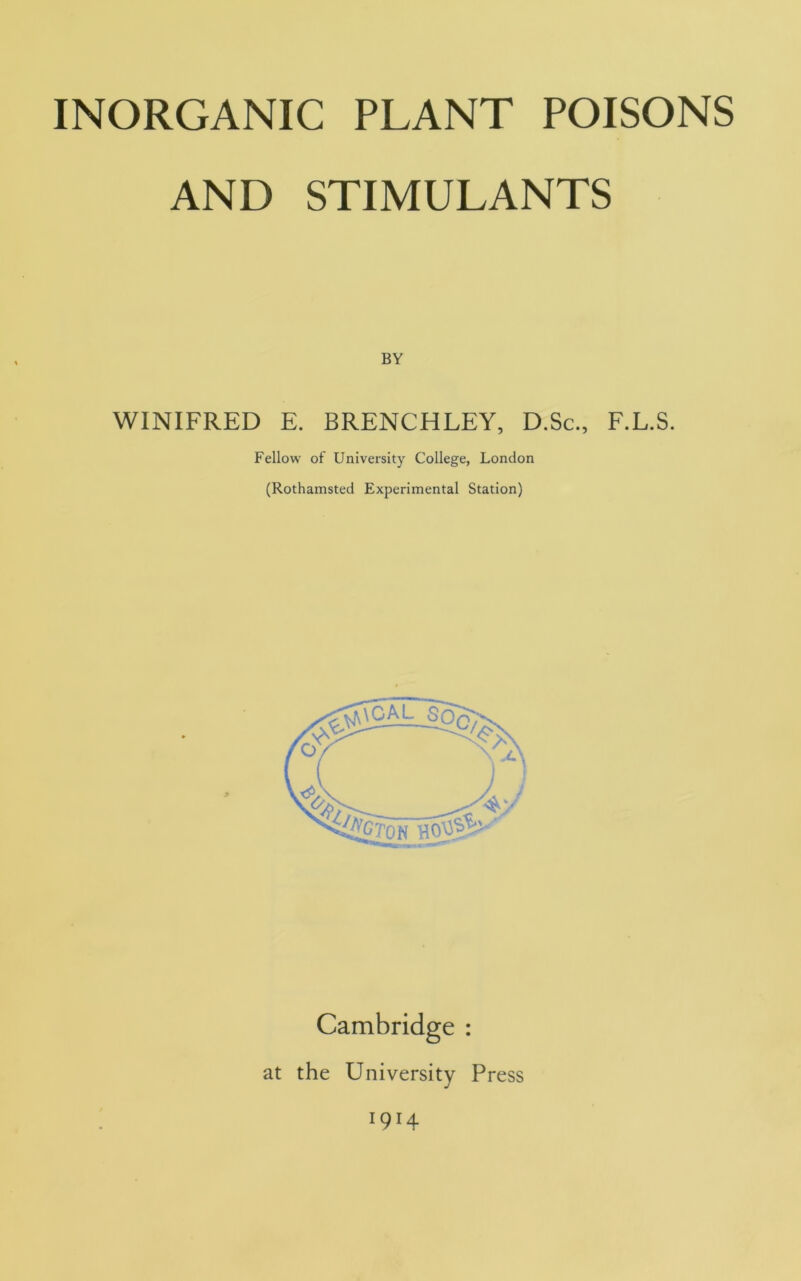 INORGANIC PLANT POISONS AND STIMULANTS BY WINIFRED E. BRENCHLEY, D.Sc., F.L.S. Fellow of University College, London (Rothamsted Experimental Station) Cambridge : at the University Press 1914