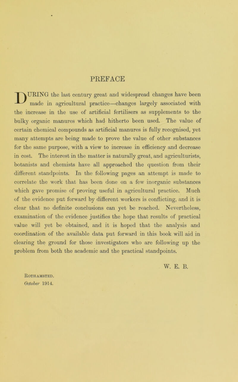 PREFACE TOURING the last century great and widespread changes have been made in agricultural practice—changes largely associated with the increase in the use of artificial fertilisers as supplements to the bulky organic manures which had hitherto been used. The value of certain chemical compounds as artificial manures is fully recognised, yet many attempts are being made to prove the value of other substances for the same purpose, with a view to increase in efficiency and decrease in cost. The interest in the matter is naturally great, and agriculturists, botanists and chemists have all approached the question from their different standpoints. In the following pages an attempt is made to correlate the work that has been done on a few inorganic substances which gave promise of proving useful in agricultural practice. Much of the evidence put forward by different workers is conflicting, and it is clear that no definite conclusions can yet be reached. Nevertheless, examination of the evidence justifies the hope that results of practical value will yet be obtained, and it is hoped that the analysis and coordination of the available data put forward in this book will aid in clearing the ground for those investigators who are following up the problem from both the academic and the practical standpoints. W. E. B. Rothamsted. October 1914.
