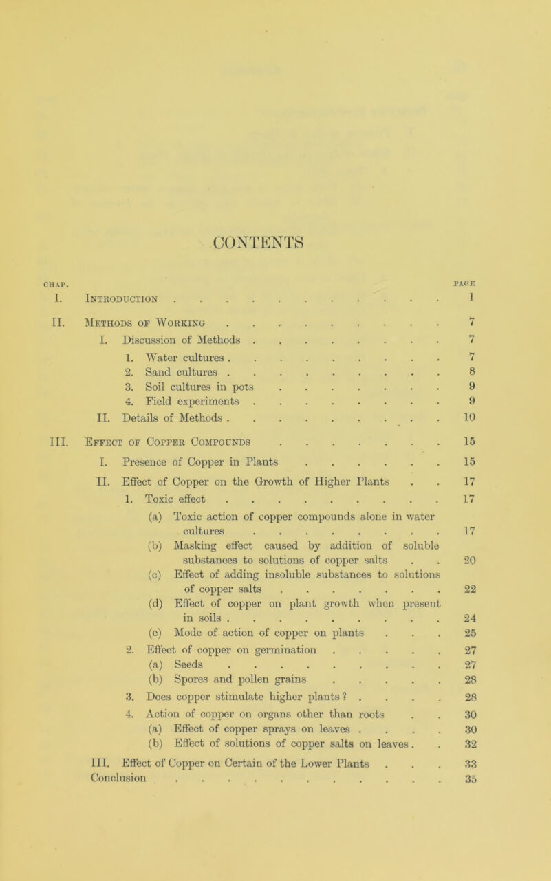 CONTENTS CHAP. PAPE I. Introduction 1 II. Methods of Working 7 I. Discussion of Methods ........ 7 1. Water cultures 7 2. Sand cultures 8 3. Soil cultures in pots ....... 9 4. Field experiments 9 II. Details of Methods ......... 10 III. Effect of Copper Compounds 15 I. Presence of Copper in Plants 15 II. Effect of Copper on the Growth of Higher Plants . . 17 1. Toxic effect 17 (a) Toxic action of copper compounds alone in water cultures ........ 17 (b) Masking effect caused by addition of soluble substances to solutions of copper salts . . 20 (c) Effect of adding insoluble substances to solutions of copper salts 22 (d) Effect of copper on plant growth when present in soils 24 (e) Mode of action of copper on plants ... 25 2. Effect of copper on germination 27 (a) Seeds 27 (b) Spores and pollen grains 28 3. Does copper stimulate higher plants ? . . . . 28 4. Action of copper on organs other than roots . . 30 (a) Effect of copper sprays on leaves .... 30 (b) Effect of solutions of copper salts on leaves . . 32 III. Effect of Copper on Certain of the Lower Plants ... 33 Conclusion 35