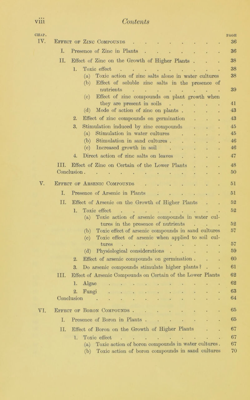 CHAP. IV. V. Effect of Zinc Compounds I. Presence of Zinc in Plants II. Effect of Zinc on the Growth of Higher Plants . 1. Toxic effect ......... (a) Toxic action of zinc salts alone in water cultures (b) Effect of soluble zinc salts in the presence of nutrients (c) Effect of zinc compounds on plant growth when they are present in soils (d) Mode of action of zinc on plants .... 2. Effect of zinc compounds on germination 3. Stimulation induced by zinc compounds (a) Stimulation in water cultures .... (b) Stimulation in sand cultures (c) Increased growth in soil 4. Direct action of zinc salts on leaves .... III. Effect of Zinc on Certain of the Lower Plants Conclusion Effect of Arsenic Compounds I. Presence of Arsenic in Plants .... II. Effect of Arsenic on the Growth of Higher Plants 1. Toxic effect ....... (a) Toxic action of arsenic compounds in water cul tures in the presence of nutrients (b) Toxic effect of arsenic compounds in sand cultures (c) Toxic effect of arsenic when applied to soil cul- tures (d) Physiological considerations . 2. Effect of arsenic compounds on germination . 3. Do arsenic compounds stimulate higher plants ? III. Effect of Arsenic Compounds on Certain of the Lower Plants 1. Algae 2. Fungi Conclusion PAGE 36 36 38 38 38 39 41 43 43 45 45 46 46 47 48 50 51 51 52 52 52 57 57 59 60 61 62 62 63 64 VI. Effect of Boron Compounds 65 I. Presence of Boron in Plants 65 II. Effect of Boron on the Growth of Higher Plants . . 67 1. Toxic effect 67 (a) Toxic action of boron compounds in water cultures . 67 (b) Toxic action of boron compounds in sand cultures 70
