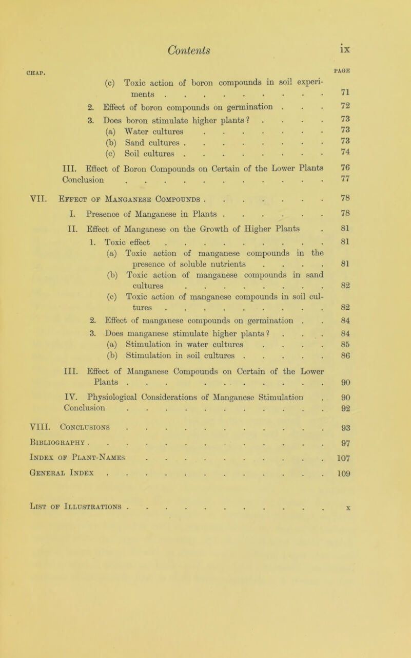 CHAP. PAGE (c) Toxic action of boron compounds in soil experi- ments 71 2. Effect of boron compounds on germination . . . 72 3. Does boron stimulate higher plants? . . . • 73 (a) Water cultures 73 (b) Sand cultures 73 (c) Soil cultures 74 III. Effect of Boron Compounds on Certain of the Lower Plants 76 Conclusion 77 VII. Effect of Manganese Compounds 78 I. Presence of Manganese in Plants 78 II. Effect of Manganese on the Growth of Higher Plants . 81 1. Toxic effect ......... 81 (a) Toxic action of manganese compounds in the presence of soluble nutrients . . . . 81 (b) Toxic action of manganese compounds in sand cultures ........ 82 (c) Toxic action of manganese compounds in soil cul- tures 82 2. Effect of manganese compounds on germination . . 84 3. Does manganese stimulate higher plants? ... 84 (a) Stimulation in water cultures .... 85 (b) Stimulation in soil cultures 86 III. Effect of Manganese Compounds on Certain of the Lower Plants ... . 90 IV. Physiological Considerations of Manganese Stimulation . 90 Conclusion 92 VIII. Conclusions 93 Bibliography 97 Index of Plant-Names 107 General Index 109 List of Illustrations