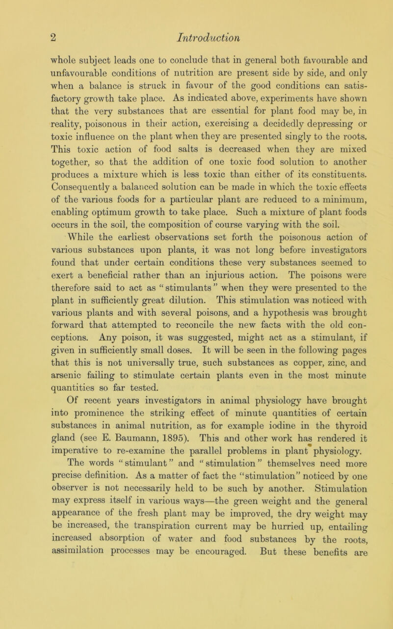 whole subject leads one to conclude that in general both favourable and unfavourable conditions of nutrition are present side by side, and only when a balance is struck in favour of the good conditions can satis- factory growth take place. As indicated above, experiments have shown that the very substances that are essential for plant food may be, in reality, poisonous in their action, exercising a decidedly depressing or toxic influence on the plant when they are presented singly to the roots. This toxic action of food salts is decreased when they are mixed together, so that the addition of one toxic food solution to another produces a mixture which is less toxic than either of its constituents. Consequently a balanced solution can be made in which the toxic effects of the various foods for a particular plant are reduced to a minimum, enabling optimum growth to take place. Such a mixture of plant foods occurs in the soil, the composition of course varying with the soil. While the earliest observations set forth the poisonous action of various substances upon plants, it was not long before investigators found that under certain conditions these very substances seemed to exert a beneficial rather than an injurious action. The poisons were therefore said to act as “ stimulants ” when they were presented to the plant in sufficiently great dilution. This stimulation was noticed with various plants and with several poisons, and a hypothesis was brought forward that attempted to reconcile the new facts with the old con- ceptions. Any poison, it was suggested, might act as a stimulant, if given in sufficiently small doses. It will be seen in the following pages that this is not universally true, such substances as copper, zinc, and arsenic failing to stimulate certain plants even in the most minute quantities so far tested. Of recent years investigators in animal physiology have brought into prominence the striking effect of minute quantities of certain substances in animal nutrition, as for example iodine in the thyroid gland (see E. Baumann, 1895). This and other work has rendered it imperative to re-examine the parallel problems in plant physiology. The words “ stimulant ” and “ stimulation ” themselves need more precise definition. As a matter of fact the “stimulation” noticed by one observer is not necessarily held to be such by another. Stimulation may express itself in various ways—the green weight and the general appearance of the fresh plant may be improved, the dry weight may be increased, the transpiration current may be hurried up, entailing increased absorption of water and food substances by the roots, assimilation processes may be encouraged. But these benefits are