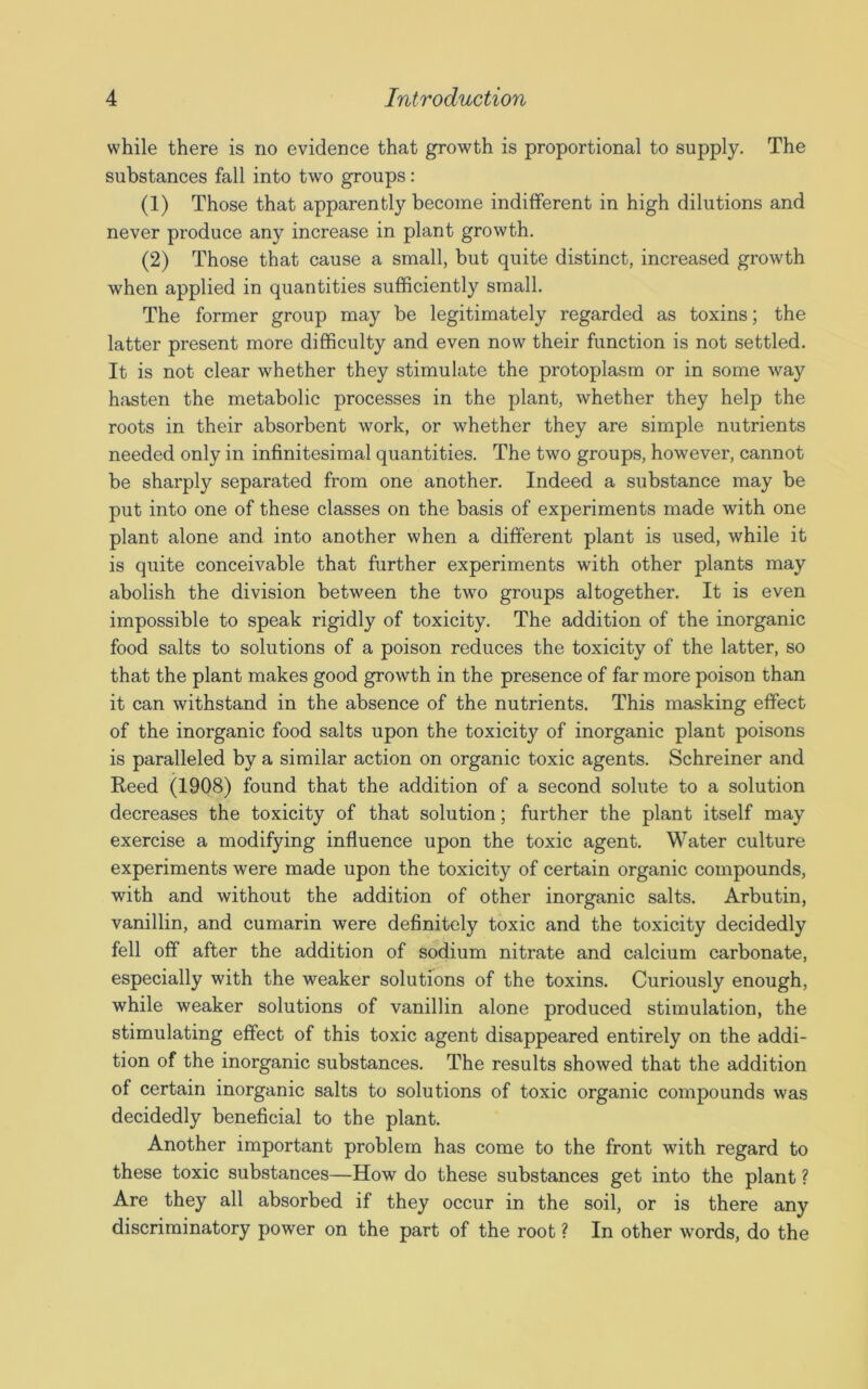 while there is no evidence that growth is proportional to supply. The substances fall into two groups: (1) Those that apparently become indifferent in high dilutions and never produce any increase in plant growth. (2) Those that cause a small, but quite distinct, increased growth when applied in quantities sufficiently small. The former group may be legitimately regarded as toxins; the latter present more difficulty and even now their function is not settled. It is not clear whether they stimulate the protoplasm or in some way hasten the metabolic processes in the plant, whether they help the roots in their absorbent work, or whether they are simple nutrients needed only in infinitesimal quantities. The two groups, however, cannot be sharply separated from one another. Indeed a substance may be put into one of these classes on the basis of experiments made with one plant alone and into another when a different plant is used, while it is quite conceivable that further experiments with other plants may abolish the division between the two groups altogether. It is even impossible to speak rigidly of toxicity. The addition of the inorganic food salts to solutions of a poison reduces the toxicity of the latter, so that the plant makes good growth in the presence of far more poison than it can withstand in the absence of the nutrients. This masking effect of the inorganic food salts upon the toxicity of inorganic plant poisons is paralleled by a similar action on organic toxic agents. Schreiner and Reed (1908) found that the addition of a second solute to a solution decreases the toxicity of that solution; further the plant itself may exercise a modifying influence upon the toxic agent. Water culture experiments were made upon the toxicity of certain organic compounds, with and without the addition of other inorganic salts. Arbutin, vanillin, and cumarin were definitely toxic and the toxicity decidedly fell off after the addition of sodium nitrate and calcium carbonate, especially with the weaker solutions of the toxins. Curiously enough, while weaker solutions of vanillin alone produced stimulation, the stimulating effect of this toxic agent disappeared entirely on the addi- tion of the inorganic substances. The results showed that the addition of certain inorganic salts to solutions of toxic organic compounds was decidedly beneficial to the plant. Another important problem has come to the front with regard to these toxic substances—How do these substances get into the plant ? Are they all absorbed if they occur in the soil, or is there any discriminatory power on the part of the root ? In other words, do the