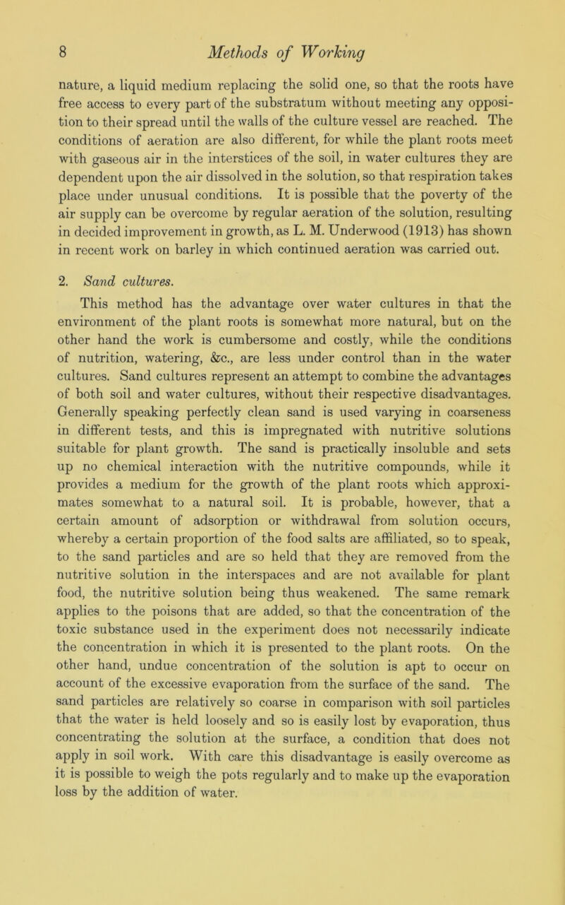 nature, a liquid medium replacing the solid one, so that the roots have free access to every part of the substratum without meeting any opposi- tion to their spread until the walls of the culture vessel are reached. The conditions of aeration are also different, for while the plant roots meet with gaseous air in the interstices of the soil, in water cultures they are dependent upon the air dissolved in the solution, so that respiration takes place under unusual conditions. It is possible that the poverty of the air supply can be overcome by regular aeration of the solution, resulting in decided improvement in growth, as L. M. Underwood (1913) has shown in recent work on barley in which continued aeration was carried out. 2. Sand cultures. This method has the advantage over water cultures in that the environment of the plant roots is somewhat more natural, but on the other hand the work is cumbersome and costly, while the conditions of nutrition, watering, &c., are less under control than in the water cultures. Sand cultures represent an attempt to combine the advantages of both soil and water cultures, without their respective disadvantages. Generally speaking perfectly clean sand is used varying in coarseness in different tests, and this is impregnated with nutritive solutions suitable for plant growth. The sand is practically insoluble and sets up no chemical interaction with the nutritive compounds, while it provides a medium for the growth of the plant roots which approxi- mates somewhat to a natural soil. It is probable, however, that a certain amount of adsorption or withdrawal from solution occurs, whereby a certain proportion of the food salts are affiliated, so to speak, to the sand particles and are so held that they are removed from the nutritive solution in the interspaces and are not available for plant food, the nutritive solution being thus weakened. The same remark applies to the poisons that are added, so that the concentration of the toxic substance used in the experiment does not necessarily indicate the concentration in which it is presented to the plant roots. On the other hand, undue concentration of the solution is apt to occur on account of the excessive evaporation from the surface of the sand. The sand particles are relatively so coarse in comparison with soil particles that the water is held loosely and so is easily lost by evaporation, thus concentrating the solution at the surface, a condition that does not apply in soil work. With care this disadvantage is easily overcome as it is possible to weigh the pots regularly and to make up the evaporation loss by the addition of water.
