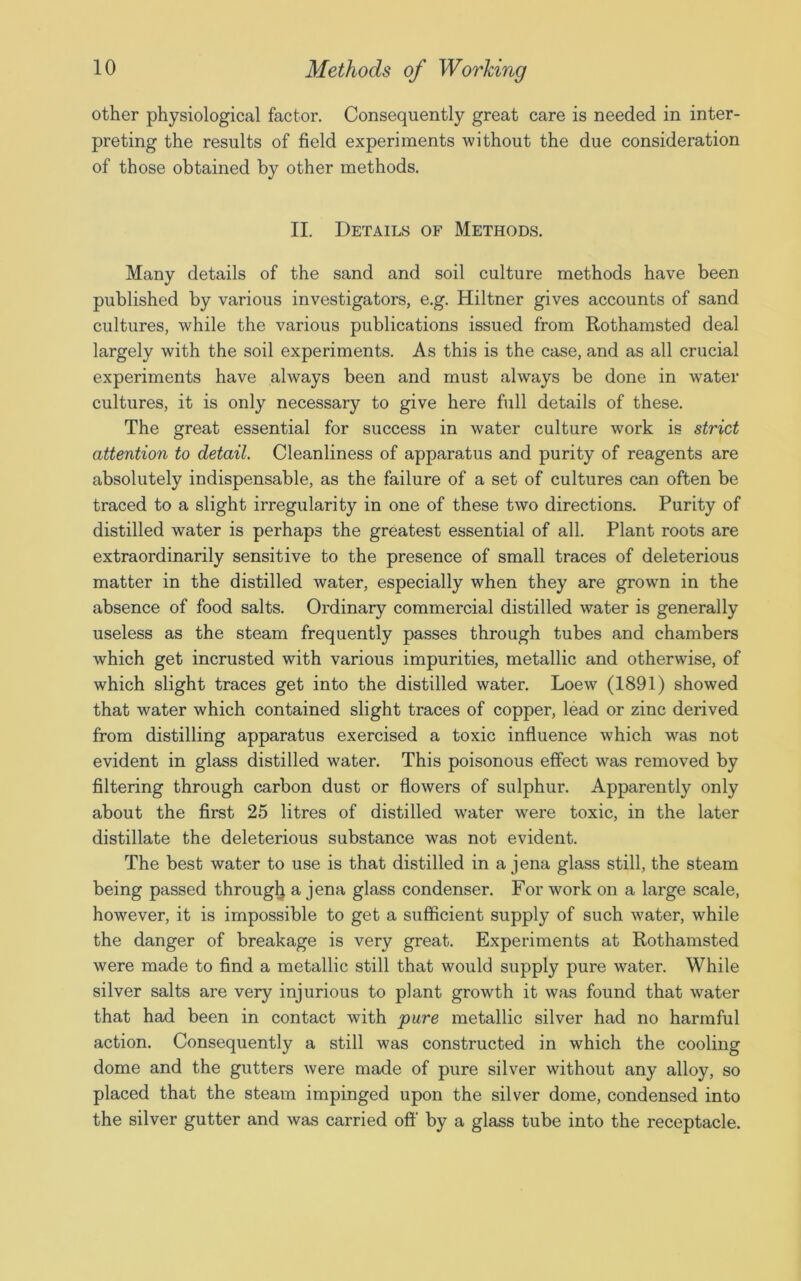 other physiological factor. Consequently great care is needed in inter- preting the results of field experiments without the due consideration of those obtained by other methods. II. Details of Methods. Many details of the sand and soil culture methods have been published by various investigators, e.g. Hiltner gives accounts of sand cultures, while the various publications issued from Rothamsted deal largely with the soil experiments. As this is the case, and as all crucial experiments have always been and must always be done in water cultures, it is only necessary to give here full details of these. The great essential for success in water culture work is strict attention to detail. Cleanliness of apparatus and purity of reagents are absolutely indispensable, as the failure of a set of cultures can often be traced to a slight irregularity in one of these two directions. Purity of distilled water is perhaps the greatest essential of all. Plant roots are extraordinarily sensitive to the presence of small traces of deleterious matter in the distilled water, especially when they are grown in the absence of food salts. Ordinary commercial distilled water is generally useless as the steam frequently passes through tubes and chambers which get incrusted with various impurities, metallic and otherwise, of which slight traces get into the distilled water. Loew (1891) showed that water which contained slight traces of copper, lead or zinc derived from distilling apparatus exercised a toxic influence which was not evident in glass distilled water. This poisonous effect was removed by filtering through carbon dust or flowers of sulphur. Apparently only about the first 25 litres of distilled water were toxic, in the later distillate the deleterious substance was not evident. The best water to use is that distilled in a jena glass still, the steam being passed through a jena glass condenser. For work on a large scale, however, it is impossible to get a sufficient supply of such water, while the danger of breakage is very great. Experiments at Rothamsted were made to find a metallic still that would supply pure water. While silver salts are very injurious to plant growth it was found that water that had been in contact with pure metallic silver had no harmful action. Consequently a still was constructed in which the cooling dome and the gutters were made of pure silver without any alloy, so placed that the steam impinged upon the silver dome, condensed into the silver gutter and was carried off by a glass tube into the receptacle.