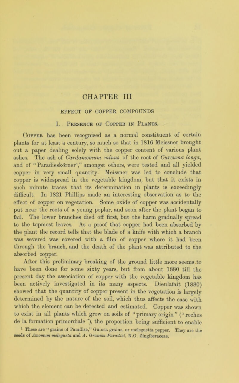 EFFECT OF COPPER COMPOUNDS I. Presence of Copper in Plants. Copper has been recognised as a normal constituent of certain plants for at least a century, so much so that in 1816 Meissner brought out a paper dealing solely with the copper content of various plant ashes. The ash of Gardamomum minus, of the root of Curcuma longa, and of “ Paradieskorner1,” amongst others, were tested and all yielded copper in very small quantity. Meissner was led to conclude that copper is widespread in the vegetable kingdom, but that it exists in such minute traces that its determination in plants is exceedingly difficult. In 1821 Phillips made an interesting observation as to the effect of copper on vegetation. Some oxide of copper was accidentally put near the roots of a young poplar, and soon after the plant began to fail. The lower branches died off first, but the harm gradually spread to the topmost leaves. As a proof that copper had been absorbed by the plant the record tells that the blade of a knife with which a branch was severed was covered with a film of copper where it had been through the branch, and the death of the plant was attributed to the absorbed copper. After this preliminary breaking of the ground little more seems to have been done for some sixty years, but from about 1880 till the present day the association of copper with the vegetable kingdom has been actively investigated in its many aspects. Dieulafait (1880) showed that the quantity of copper present in the vegetation is largely determined by the nature of the soil, which thus affects the ease with which the element can be detected and estimated. Copper was shown to exist in all plants which grow on soils of “ primary origin ” (“ roches de la formation primordiale ”), the proportion being sufficient to enable 1 These are “ grains of Paradise,” Guinea grains, or meleguetta pepper. They are the seeds of Amommn melegueta and A. Granuvi-Paradisi, N.O. Zingiberaceae.